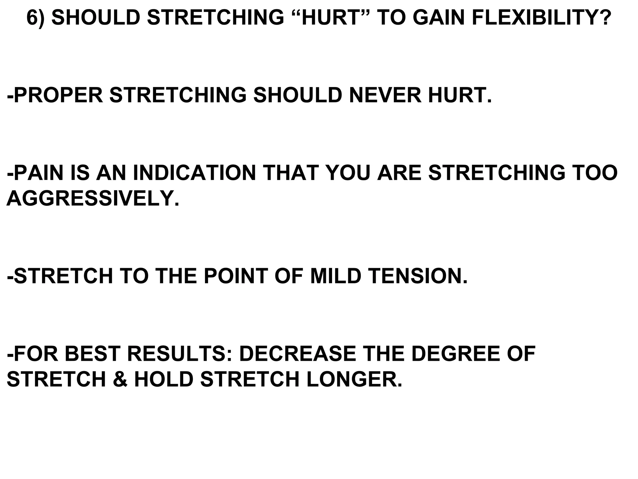 6) SHOULD STRETCHING “HURT” TO GAIN FLEXIBILITY?


-PROPER STRETCHING SHOULD NEVER HURT.


-PAIN IS AN INDICATION THAT YOU ARE STRETCHING TOO
AGGRESSIVELY.


-STRETCH TO THE POINT OF MILD TENSION.


-FOR BEST RESULTS: DECREASE THE DEGREE OF
STRETCH & HOLD STRETCH LONGER.
 
