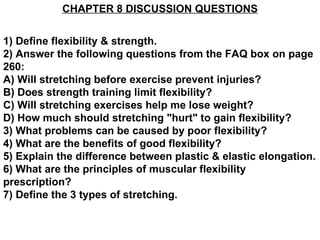 CHAPTER 8 DISCUSSION QUESTIONS


1) Define flexibility & strength.
2) Answer the following questions from the FAQ box on page
260:
A) Will stretching before exercise prevent injuries?
B) Does strength training limit flexibility?
C) Will stretching exercises help me lose weight?
D) How much should stretching "hurt" to gain flexibility?
3) What problems can be caused by poor flexibility?
4) What are the benefits of good flexibility?
5) Explain the difference between plastic & elastic elongation.
6) What are the principles of muscular flexibility
prescription?
7) Define the 3 types of stretching.
 