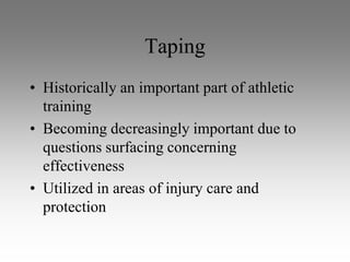 Taping
• Historically an important part of athletic
  training
• Becoming decreasingly important due to
  questions surfacing concerning
  effectiveness
• Utilized in areas of injury care and
  protection
 