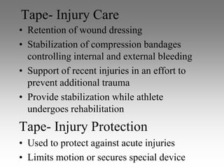 Tape- Injury Care
• Retention of wound dressing
• Stabilization of compression bandages
  controlling internal and external bleeding
• Support of recent injuries in an effort to
  prevent additional trauma
• Provide stabilization while athlete
  undergoes rehabilitation
Tape- Injury Protection
• Used to protect against acute injuries
• Limits motion or secures special device
 