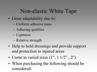Non-elastic White Tape
• Great adaptability due to:
  –   Uniform adhesive mass
  –   Adhering qualities
  –   Lightness
  –   Relative strength
• Help to hold dressings and provide support
  and protection to injured areas
• Come in varied sizes (1”, 1 1/2” , 2”)
• When purchasing the following should be
  considered:
 