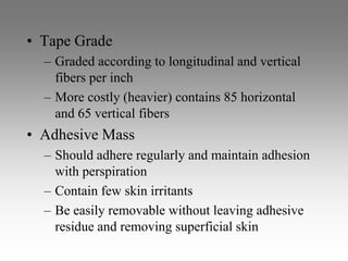 • Tape Grade
  – Graded according to longitudinal and vertical
    fibers per inch
  – More costly (heavier) contains 85 horizontal
    and 65 vertical fibers
• Adhesive Mass
  – Should adhere regularly and maintain adhesion
    with perspiration
  – Contain few skin irritants
  – Be easily removable without leaving adhesive
    residue and removing superficial skin
 