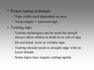 • Proper taping technique
  – Tape width used dependent on area
  – Acute angles = narrower tape
• Tearing tape
  – Various techniques can be used but should
    always allow athlete to hold on to roll of tape
  – Do not bend, twist or wrinkle tape
  – Tearing should result in straight edge with no
    loose strands
  – Some tapes may require cutting agents
 