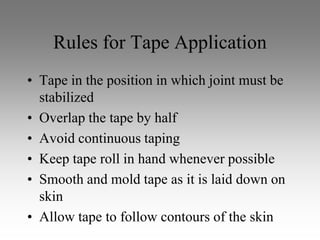 Rules for Tape Application
• Tape in the position in which joint must be
  stabilized
• Overlap the tape by half
• Avoid continuous taping
• Keep tape roll in hand whenever possible
• Smooth and mold tape as it is laid down on
  skin
• Allow tape to follow contours of the skin
 