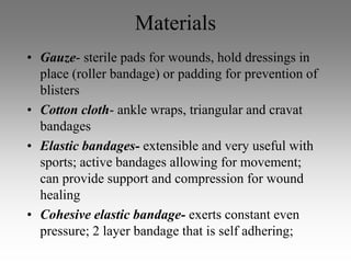 Materials
• Gauze- sterile pads for wounds, hold dressings in
  place (roller bandage) or padding for prevention of
  blisters
• Cotton cloth- ankle wraps, triangular and cravat
  bandages
• Elastic bandages- extensible and very useful with
  sports; active bandages allowing for movement;
  can provide support and compression for wound
  healing
• Cohesive elastic bandage- exerts constant even
  pressure; 2 layer bandage that is self adhering;
 