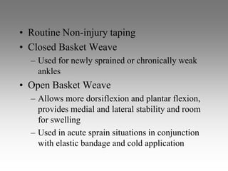 • Routine Non-injury taping
• Closed Basket Weave
  – Used for newly sprained or chronically weak
    ankles
• Open Basket Weave
  – Allows more dorsiflexion and plantar flexion,
    provides medial and lateral stability and room
    for swelling
  – Used in acute sprain situations in conjunction
    with elastic bandage and cold application
 