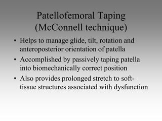 Patellofemoral Taping
       (McConnell technique)
• Helps to manage glide, tilt, rotation and
  anteroposterior orientation of patella
• Accomplished by passively taping patella
  into biomechanically correct position
• Also provides prolonged stretch to soft-
  tissue structures associated with dysfunction
 