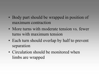• Body part should be wrapped in position of
  maximum contraction
• More turns with moderate tension vs. fewer
  turns with maximum tension
• Each turn should overlap by half to prevent
  separation
• Circulation should be monitored when
  limbs are wrapped
 
