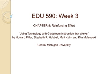 EDU 590: Week 3
                CHAPTER 8: Reinforcing Effort

     “Using Technology with Classroom Instruction that Works.”
by Howard Pitler, Elizabeth R. Hubbell, Matt Kuhn and Kim Malenoski

                    Central Michigan University
 