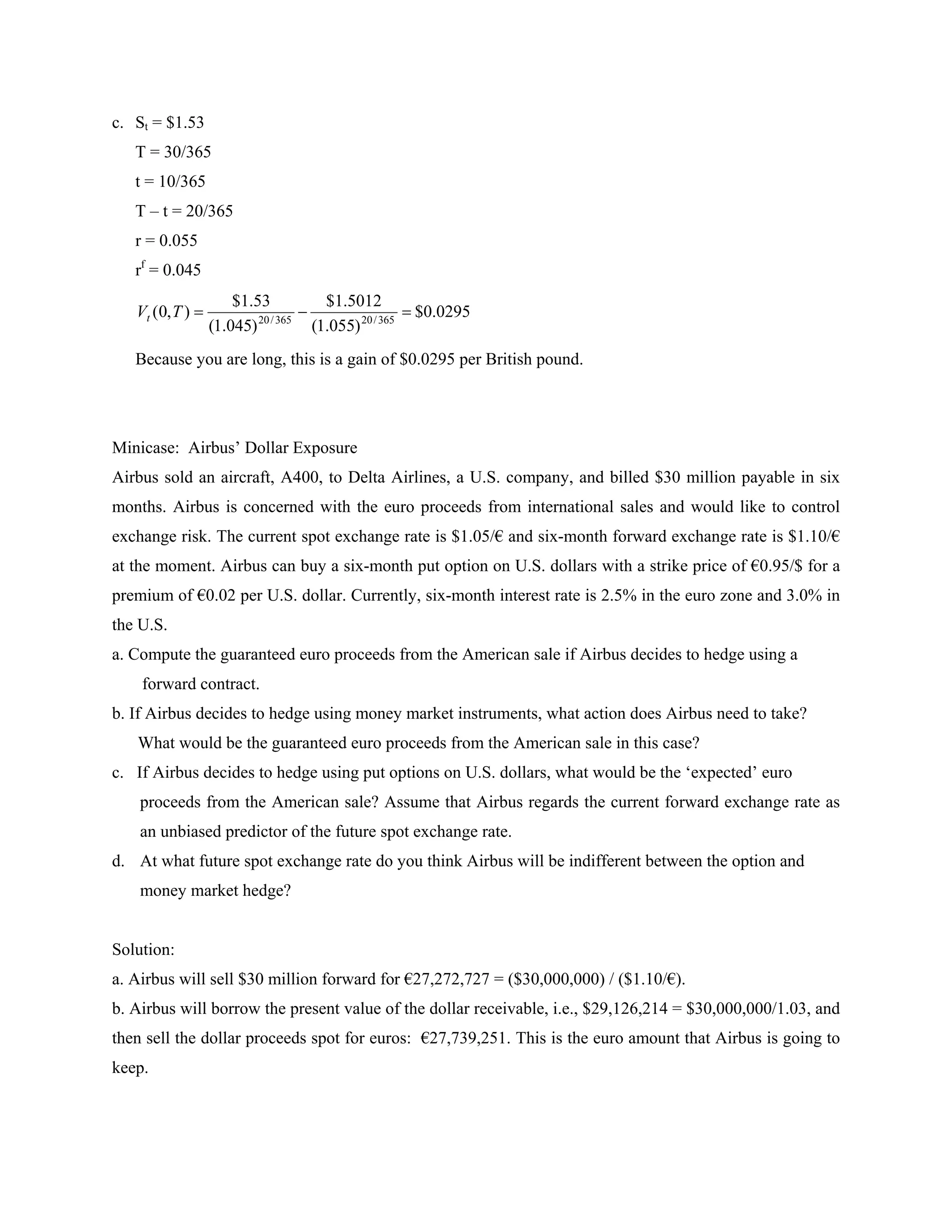 c. St = $1.53
   T = 30/365
   t = 10/365
   T – t = 20/365
   r = 0.055
   rf = 0.045
                      $1.53            $1.5012
   Vt (0, T )            20 / 365
                                                      $0.0295
                  (1.045)            (1.055) 20 / 365
   Because you are long, this is a gain of $0.0295 per British pound.




Minicase: Airbus’ Dollar Exposure
Airbus sold an aircraft, A400, to Delta Airlines, a U.S. company, and billed $30 million payable in six
months. Airbus is concerned with the euro proceeds from international sales and would like to control
exchange risk. The current spot exchange rate is $1.05/€ and six-month forward exchange rate is $1.10/€
at the moment. Airbus can buy a six-month put option on U.S. dollars with a strike price of €0.95/$ for a
premium of €0.02 per U.S. dollar. Currently, six-month interest rate is 2.5% in the euro zone and 3.0% in
the U.S.
a. Compute the guaranteed euro proceeds from the American sale if Airbus decides to hedge using a
    forward contract.
b. If Airbus decides to hedge using money market instruments, what action does Airbus need to take?
   What would be the guaranteed euro proceeds from the American sale in this case?
c. If Airbus decides to hedge using put options on U.S. dollars, what would be the ‘expected’ euro
    proceeds from the American sale? Assume that Airbus regards the current forward exchange rate as
    an unbiased predictor of the future spot exchange rate.
d. At what future spot exchange rate do you think Airbus will be indifferent between the option and
    money market hedge?


Solution:
a. Airbus will sell $30 million forward for €27,272,727 = ($30,000,000) / ($1.10/€).
b. Airbus will borrow the present value of the dollar receivable, i.e., $29,126,214 = $30,000,000/1.03, and
then sell the dollar proceeds spot for euros: €27,739,251. This is the euro amount that Airbus is going to
keep.
 