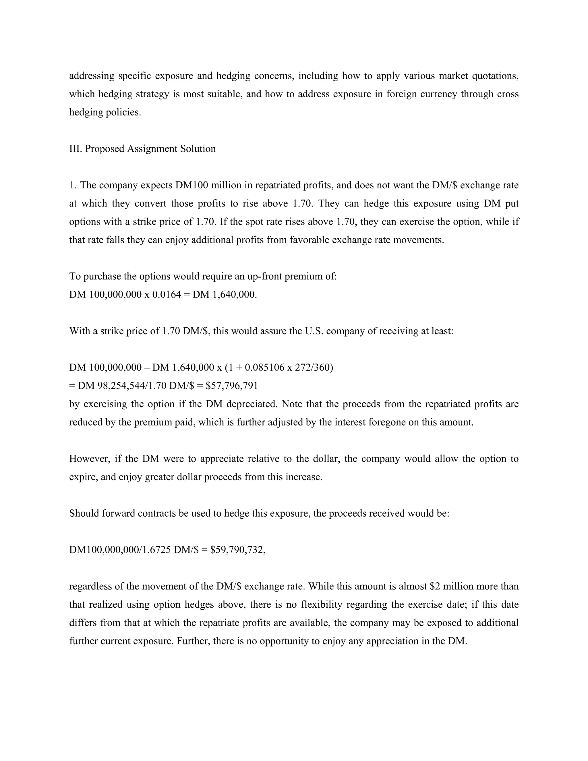addressing specific exposure and hedging concerns, including how to apply various market quotations,
which hedging strategy is most suitable, and how to address exposure in foreign currency through cross
hedging policies.


III. Proposed Assignment Solution


1. The company expects DM100 million in repatriated profits, and does not want the DM/$ exchange rate
at which they convert those profits to rise above 1.70. They can hedge this exposure using DM put
options with a strike price of 1.70. If the spot rate rises above 1.70, they can exercise the option, while if
that rate falls they can enjoy additional profits from favorable exchange rate movements.


To purchase the options would require an up-front premium of:
DM 100,000,000 x 0.0164 = DM 1,640,000.


With a strike price of 1.70 DM/$, this would assure the U.S. company of receiving at least:


DM 100,000,000 – DM 1,640,000 x (1 + 0.085106 x 272/360)
= DM 98,254,544/1.70 DM/$ = $57,796,791
by exercising the option if the DM depreciated. Note that the proceeds from the repatriated profits are
reduced by the premium paid, which is further adjusted by the interest foregone on this amount.


However, if the DM were to appreciate relative to the dollar, the company would allow the option to
expire, and enjoy greater dollar proceeds from this increase.


Should forward contracts be used to hedge this exposure, the proceeds received would be:


DM100,000,000/1.6725 DM/$ = $59,790,732,


regardless of the movement of the DM/$ exchange rate. While this amount is almost $2 million more than
that realized using option hedges above, there is no flexibility regarding the exercise date; if this date
differs from that at which the repatriate profits are available, the company may be exposed to additional
further current exposure. Further, there is no opportunity to enjoy any appreciation in the DM.
 