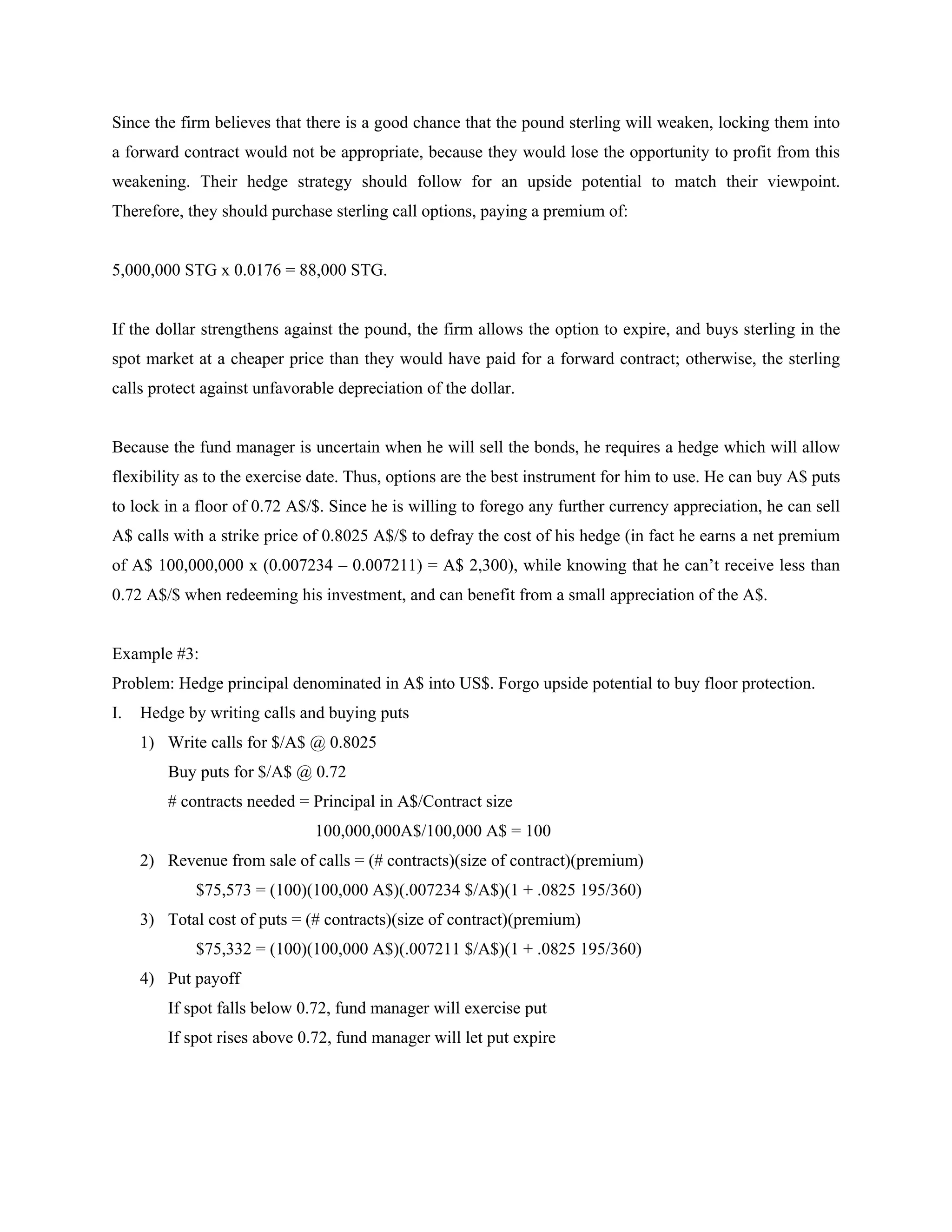 Since the firm believes that there is a good chance that the pound sterling will weaken, locking them into
a forward contract would not be appropriate, because they would lose the opportunity to profit from this
weakening. Their hedge strategy should follow for an upside potential to match their viewpoint.
Therefore, they should purchase sterling call options, paying a premium of:


5,000,000 STG x 0.0176 = 88,000 STG.


If the dollar strengthens against the pound, the firm allows the option to expire, and buys sterling in the
spot market at a cheaper price than they would have paid for a forward contract; otherwise, the sterling
calls protect against unfavorable depreciation of the dollar.


Because the fund manager is uncertain when he will sell the bonds, he requires a hedge which will allow
flexibility as to the exercise date. Thus, options are the best instrument for him to use. He can buy A$ puts
to lock in a floor of 0.72 A$/$. Since he is willing to forego any further currency appreciation, he can sell
A$ calls with a strike price of 0.8025 A$/$ to defray the cost of his hedge (in fact he earns a net premium
of A$ 100,000,000 x (0.007234 – 0.007211) = A$ 2,300), while knowing that he can’t receive less than
0.72 A$/$ when redeeming his investment, and can benefit from a small appreciation of the A$.


Example #3:
Problem: Hedge principal denominated in A$ into US$. Forgo upside potential to buy floor protection.
I.   Hedge by writing calls and buying puts
     1) Write calls for $/A$ @ 0.8025
         Buy puts for $/A$ @ 0.72
         # contracts needed = Principal in A$/Contract size
                              100,000,000A$/100,000 A$ = 100
     2) Revenue from sale of calls = (# contracts)(size of contract)(premium)
             $75,573 = (100)(100,000 A$)(.007234 $/A$)(1 + .0825 195/360)
     3) Total cost of puts = (# contracts)(size of contract)(premium)
             $75,332 = (100)(100,000 A$)(.007211 $/A$)(1 + .0825 195/360)
     4) Put payoff
         If spot falls below 0.72, fund manager will exercise put
         If spot rises above 0.72, fund manager will let put expire
 