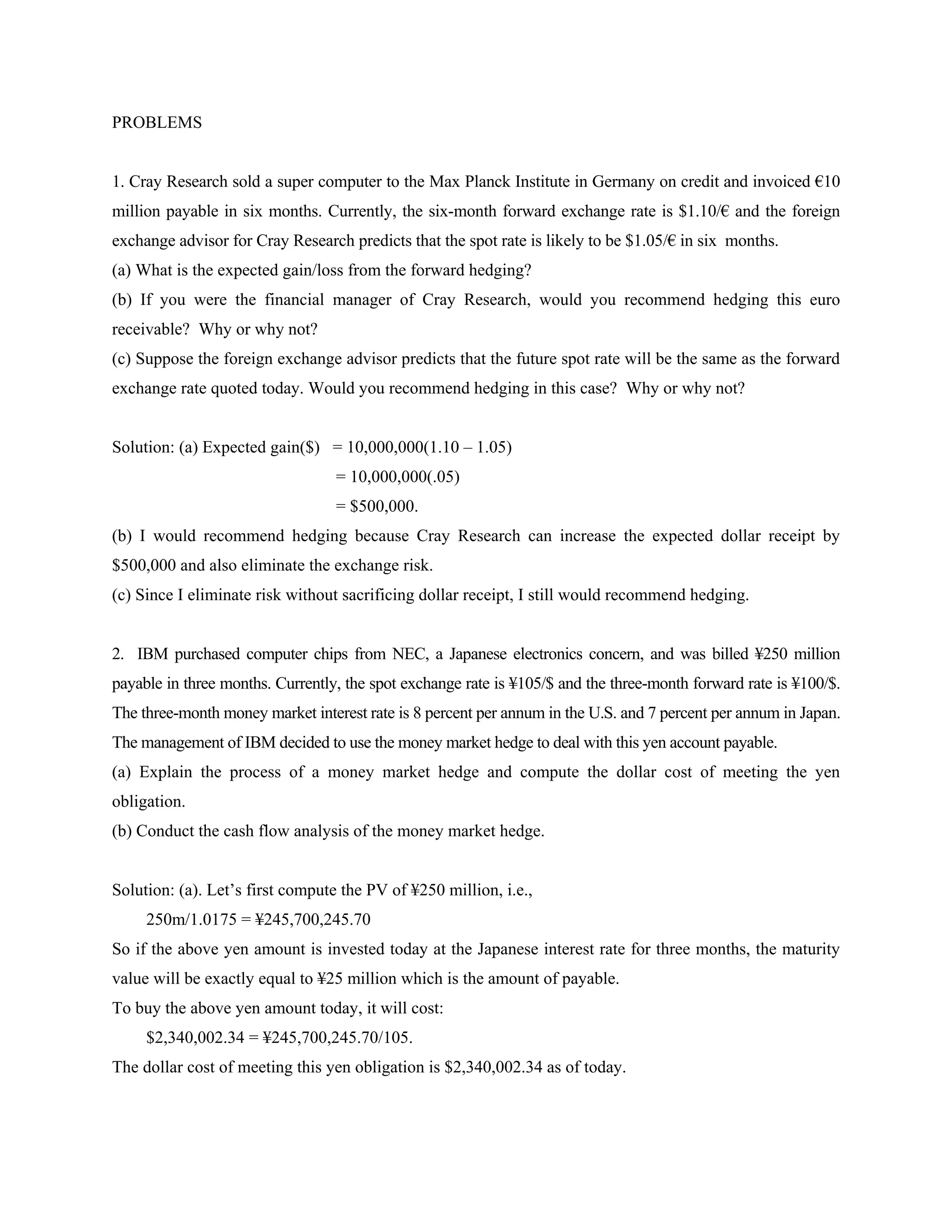 PROBLEMS


1. Cray Research sold a super computer to the Max Planck Institute in Germany on credit and invoiced €10
million payable in six months. Currently, the six-month forward exchange rate is $1.10/€ and the foreign
exchange advisor for Cray Research predicts that the spot rate is likely to be $1.05/€ in six months.
(a) What is the expected gain/loss from the forward hedging?
(b) If you were the financial manager of Cray Research, would you recommend hedging this euro
receivable? Why or why not?
(c) Suppose the foreign exchange advisor predicts that the future spot rate will be the same as the forward
exchange rate quoted today. Would you recommend hedging in this case? Why or why not?


Solution: (a) Expected gain($) = 10,000,000(1.10 – 1.05)
                                  = 10,000,000(.05)
                                  = $500,000.
(b) I would recommend hedging because Cray Research can increase the expected dollar receipt by
$500,000 and also eliminate the exchange risk.
(c) Since I eliminate risk without sacrificing dollar receipt, I still would recommend hedging.


2. IBM purchased computer chips from NEC, a Japanese electronics concern, and was billed ¥250 million
payable in three months. Currently, the spot exchange rate is ¥105/$ and the three-month forward rate is ¥100/$.
The three-month money market interest rate is 8 percent per annum in the U.S. and 7 percent per annum in Japan.
The management of IBM decided to use the money market hedge to deal with this yen account payable.
(a) Explain the process of a money market hedge and compute the dollar cost of meeting the yen
obligation.
(b) Conduct the cash flow analysis of the money market hedge.


Solution: (a). Let’s first compute the PV of ¥250 million, i.e.,
     250m/1.0175 = ¥245,700,245.70
So if the above yen amount is invested today at the Japanese interest rate for three months, the maturity
value will be exactly equal to ¥25 million which is the amount of payable.
To buy the above yen amount today, it will cost:
     $2,340,002.34 = ¥245,700,245.70/105.
The dollar cost of meeting this yen obligation is $2,340,002.34 as of today.
 