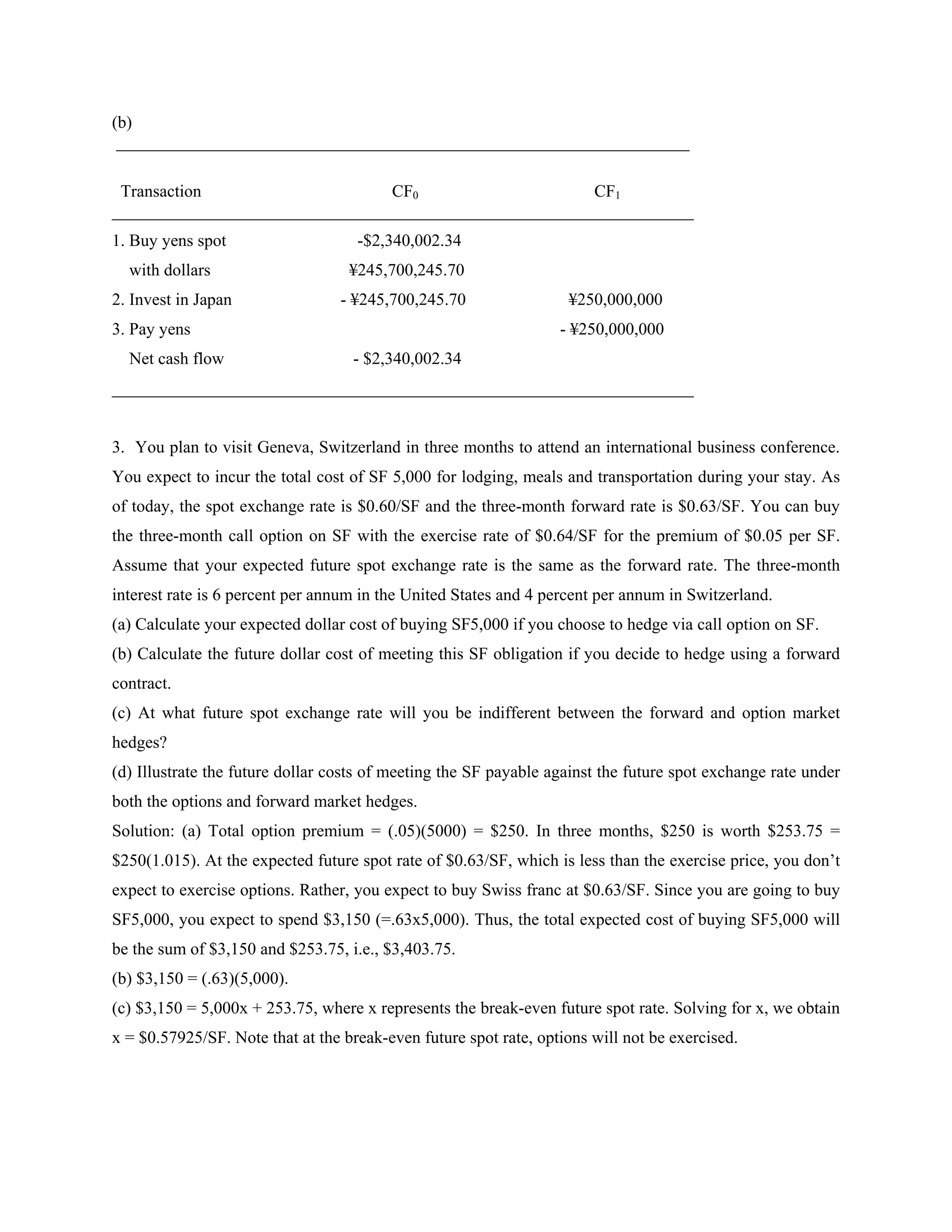 (b)
 ___________________________________________________________________

 Transaction                     CF0                    CF1
____________________________________________________________________
1. Buy yens spot                    -$2,340,002.34
  with dollars                     ¥245,700,245.70
2. Invest in Japan               - ¥245,700,245.70                 ¥250,000,000
3. Pay yens                                                       - ¥250,000,000
  Net cash flow                    - $2,340,002.34
____________________________________________________________________


3. You plan to visit Geneva, Switzerland in three months to attend an international business conference.
You expect to incur the total cost of SF 5,000 for lodging, meals and transportation during your stay. As
of today, the spot exchange rate is $0.60/SF and the three-month forward rate is $0.63/SF. You can buy
the three-month call option on SF with the exercise rate of $0.64/SF for the premium of $0.05 per SF.
Assume that your expected future spot exchange rate is the same as the forward rate. The three-month
interest rate is 6 percent per annum in the United States and 4 percent per annum in Switzerland.
(a) Calculate your expected dollar cost of buying SF5,000 if you choose to hedge via call option on SF.
(b) Calculate the future dollar cost of meeting this SF obligation if you decide to hedge using a forward
contract.
(c) At what future spot exchange rate will you be indifferent between the forward and option market
hedges?
(d) Illustrate the future dollar costs of meeting the SF payable against the future spot exchange rate under
both the options and forward market hedges.
Solution: (a) Total option premium = (.05)(5000) = $250. In three months, $250 is worth $253.75 =
$250(1.015). At the expected future spot rate of $0.63/SF, which is less than the exercise price, you don’t
expect to exercise options. Rather, you expect to buy Swiss franc at $0.63/SF. Since you are going to buy
SF5,000, you expect to spend $3,150 (=.63x5,000). Thus, the total expected cost of buying SF5,000 will
be the sum of $3,150 and $253.75, i.e., $3,403.75.
(b) $3,150 = (.63)(5,000).
(c) $3,150 = 5,000x + 253.75, where x represents the break-even future spot rate. Solving for x, we obtain
x = $0.57925/SF. Note that at the break-even future spot rate, options will not be exercised.
 