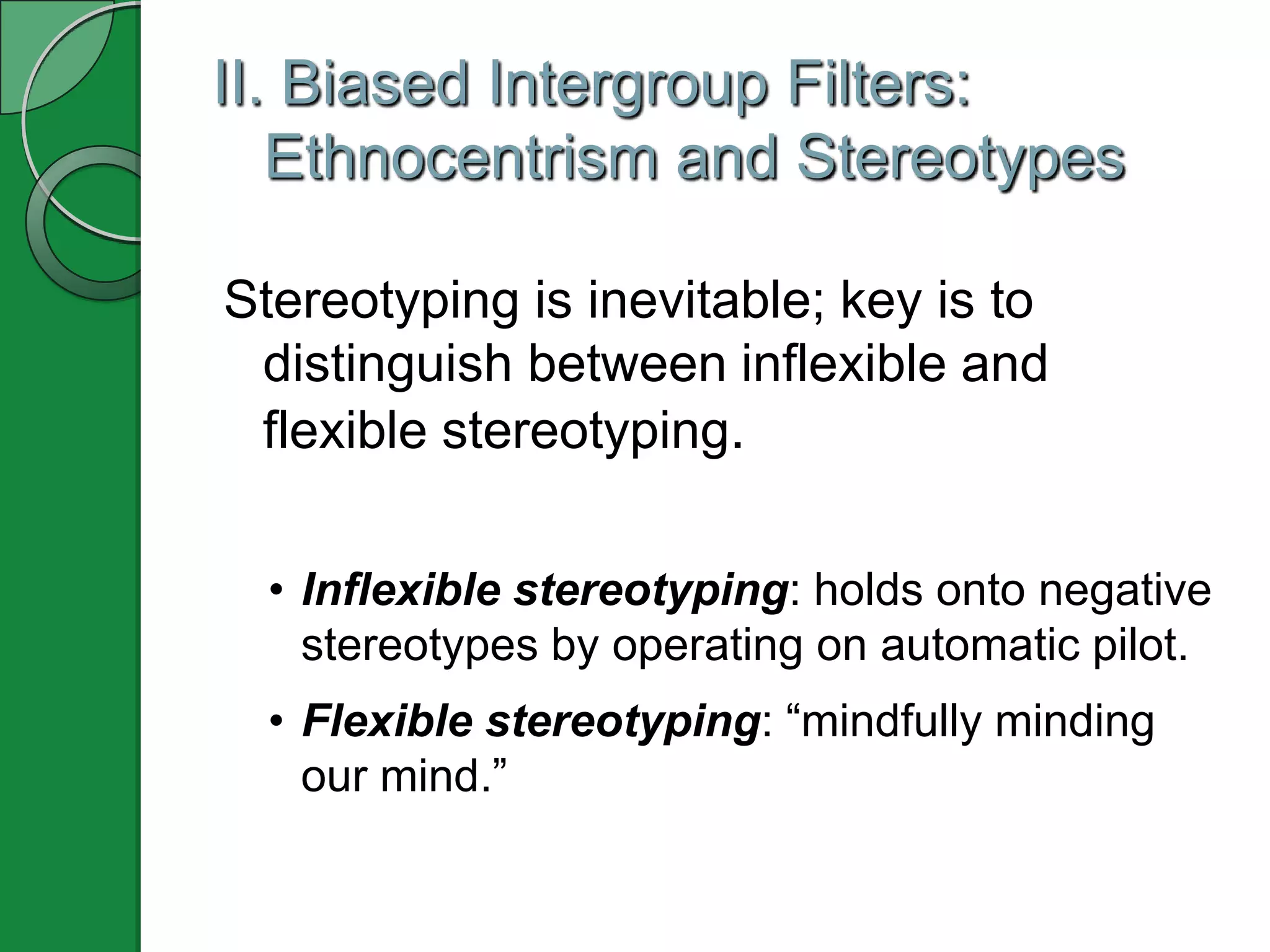 II. Biased Intergroup Filters:
   Ethnocentrism and Stereotypes

Stereotyping is inevitable; key is to
 distinguish between inflexible and
 flexible stereotyping.

  • Inflexible stereotyping: holds onto negative
    stereotypes by operating on automatic pilot.
  • Flexible stereotyping: ―mindfully minding
    our mind.‖
 
