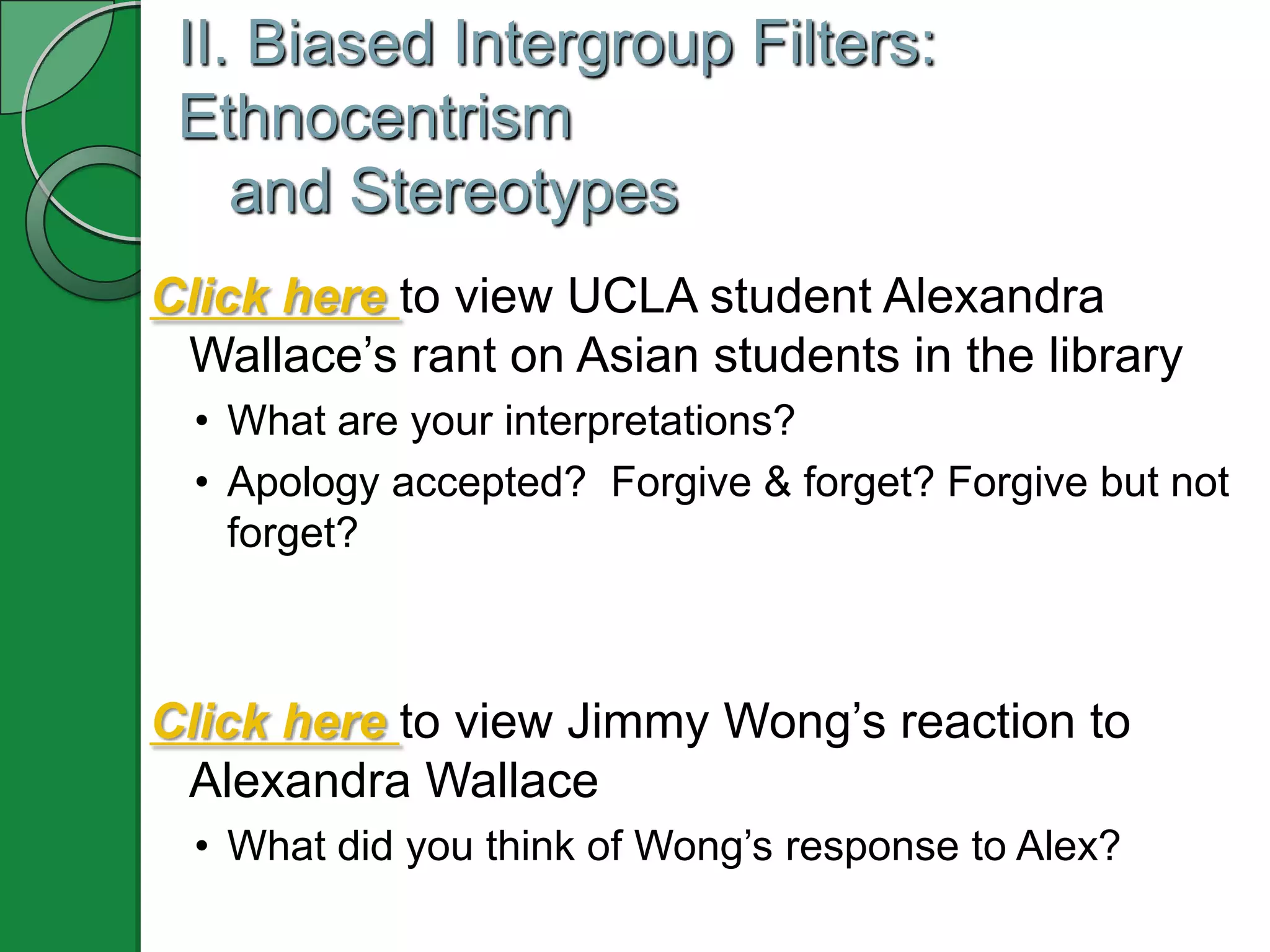 II. Biased Intergroup Filters:
 Ethnocentrism
    and Stereotypes
Click here to view UCLA student Alexandra
 Wallace’s rant on Asian students in the library
  • What are your interpretations?
  • Apology accepted? Forgive & forget? Forgive but not
    forget?



Click here to view Jimmy Wong’s reaction to
 Alexandra Wallace
  • What did you think of Wong’s response to Alex?
 