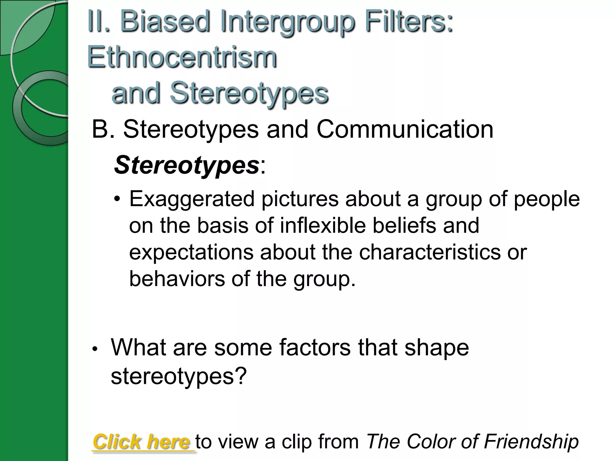 II. Biased Intergroup Filters:
Ethnocentrism
   and Stereotypes
B. Stereotypes and Communication
  Stereotypes:
    • Exaggerated pictures about a group of people
      on the basis of inflexible beliefs and
      expectations about the characteristics or
      behaviors of the group.


•   What are some factors that shape
    stereotypes?

Click here to view a clip from The Color of Friendship
 