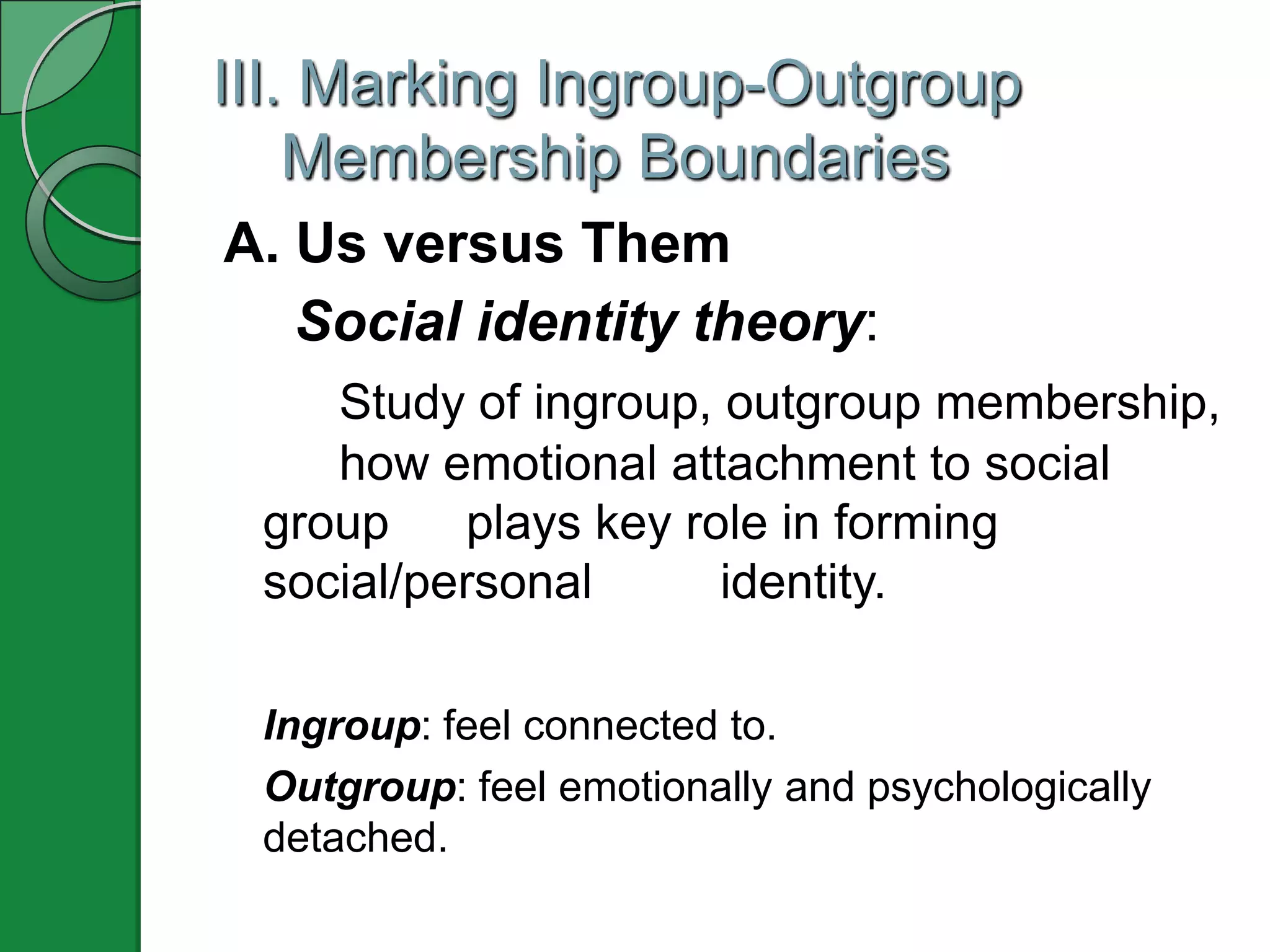 III. Marking Ingroup-Outgroup
    Membership Boundaries
A. Us versus Them
   Social identity theory:
    Study of ingroup, outgroup membership,
    how emotional attachment to social
 group    plays key role in forming
 social/personal      identity.

 Ingroup: feel connected to.
 Outgroup: feel emotionally and psychologically
 detached.
 