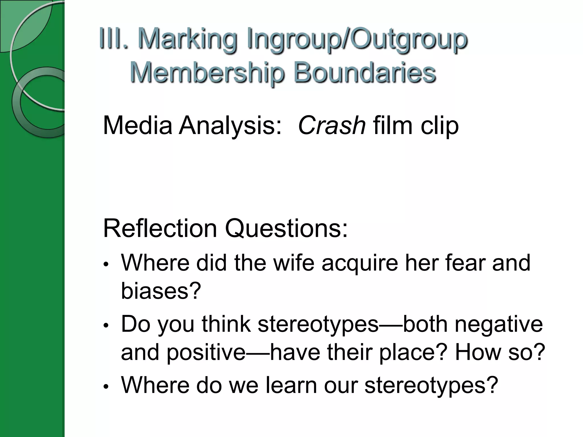 III. Marking Ingroup/Outgroup
    Membership Boundaries
Media Analysis: Crash film clip


Reflection Questions:
•   Where did the wife acquire her fear and
    biases?
•   Do you think stereotypes—both negative
    and positive—have their place? How so?
•   Where do we learn our stereotypes?
 