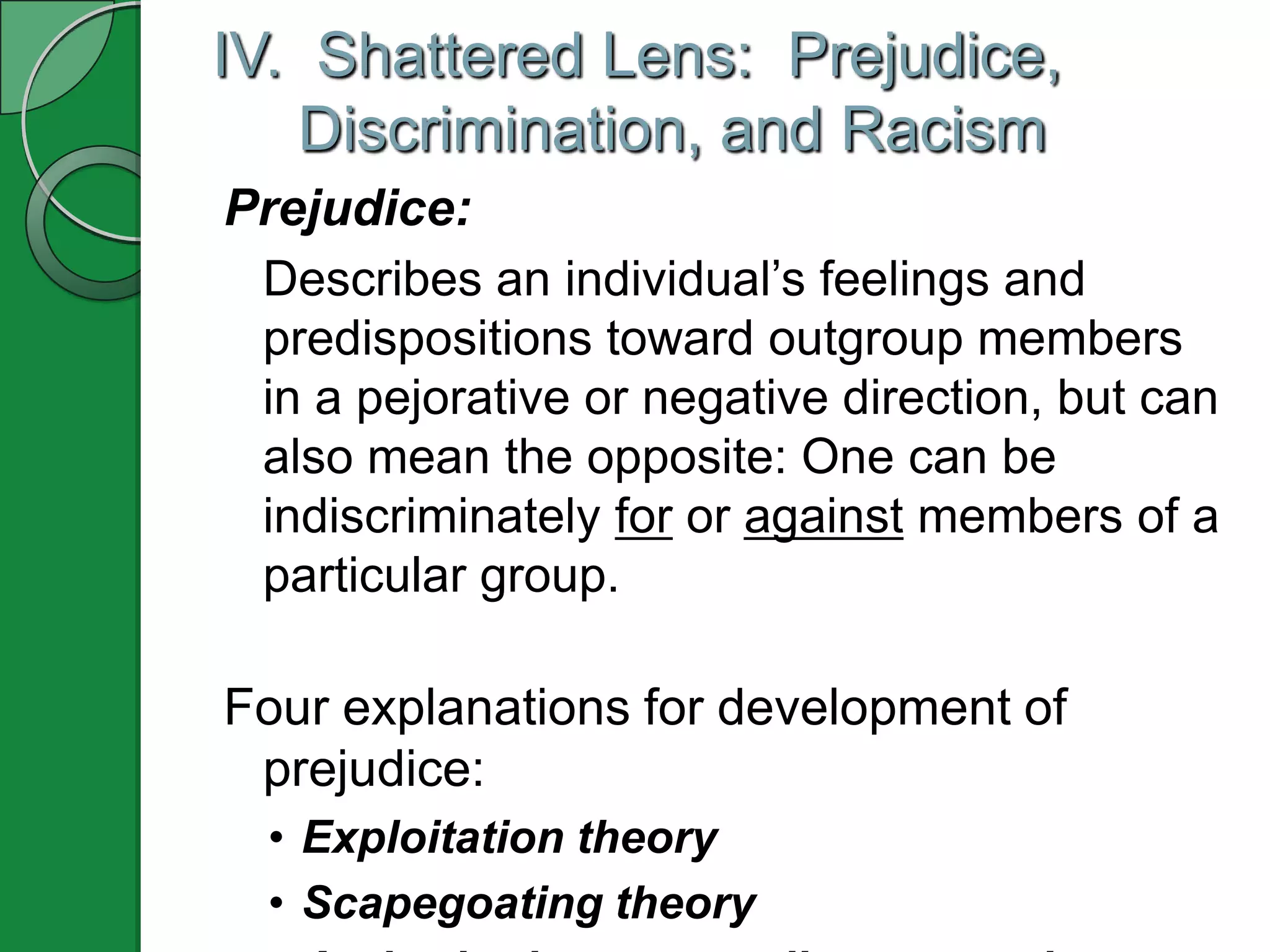 IV. Shattered Lens: Prejudice,
   Discrimination, and Racism
Prejudice:
 Describes an individual’s feelings and
 predispositions toward outgroup members
 in a pejorative or negative direction, but can
 also mean the opposite: One can be
 indiscriminately for or against members of a
 particular group.

Four explanations for development of
 prejudice:
  • Exploitation theory
  • Scapegoating theory
 