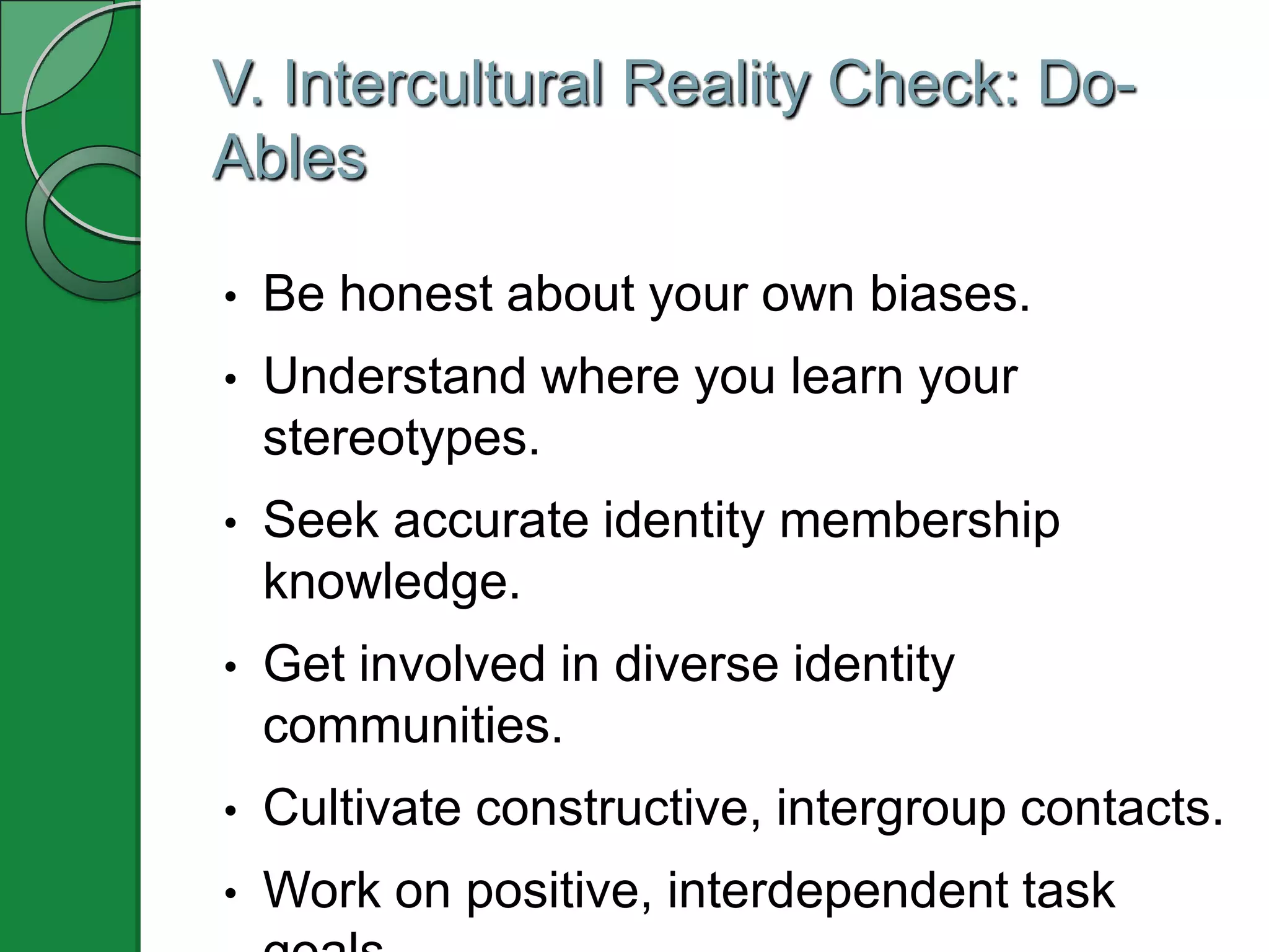 V. Intercultural Reality Check: Do-
Ables

•   Be honest about your own biases.
•   Understand where you learn your
    stereotypes.
•   Seek accurate identity membership
    knowledge.
•   Get involved in diverse identity
    communities.
•   Cultivate constructive, intergroup contacts.
•   Work on positive, interdependent task
 