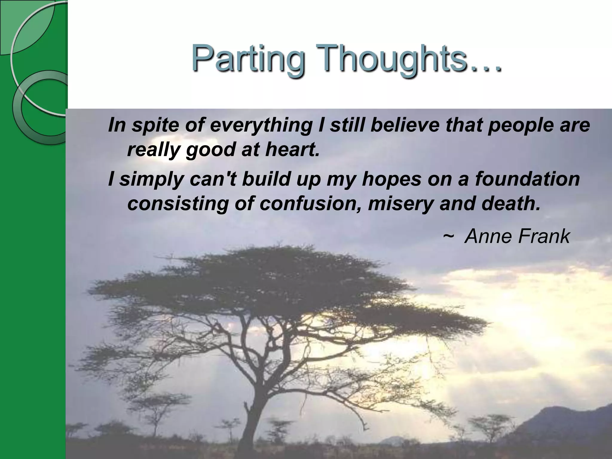 Parting Thoughts…
In spite of everything I still believe that people are
   really good at heart.
I simply can't build up my hopes on a foundation
   consisting of confusion, misery and death.
                                     ~ Anne Frank
 