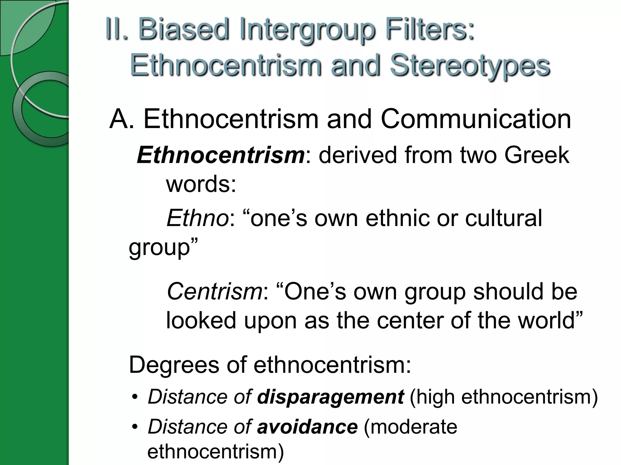 II. Biased Intergroup Filters:
   Ethnocentrism and Stereotypes
A. Ethnocentrism and Communication
  Ethnocentrism: derived from two Greek
    words:
    Ethno: ―one’s own ethnic or cultural
 group‖
    Centrism: ―One’s own group should be
    looked upon as the center of the world‖
 Degrees of ethnocentrism:
 • Distance of disparagement (high ethnocentrism)
 • Distance of avoidance (moderate
   ethnocentrism)
 
