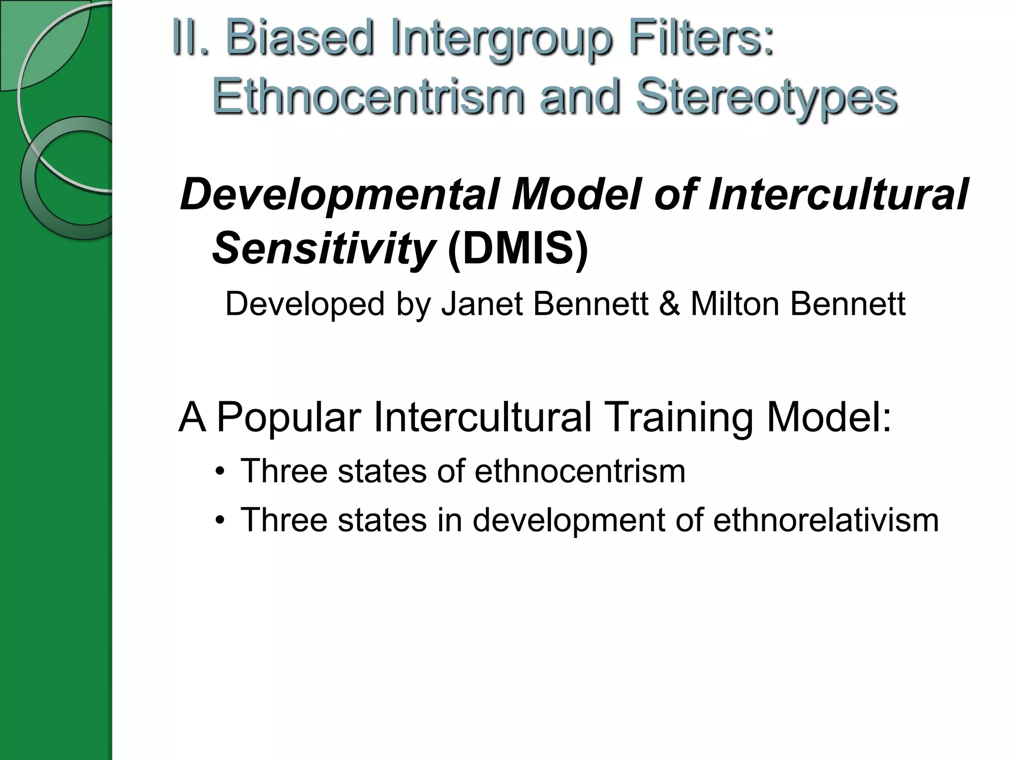 II. Biased Intergroup Filters:
   Ethnocentrism and Stereotypes
Developmental Model of Intercultural
 Sensitivity (DMIS)
  Developed by Janet Bennett & Milton Bennett


A Popular Intercultural Training Model:
 • Three states of ethnocentrism
 • Three states in development of ethnorelativism
 