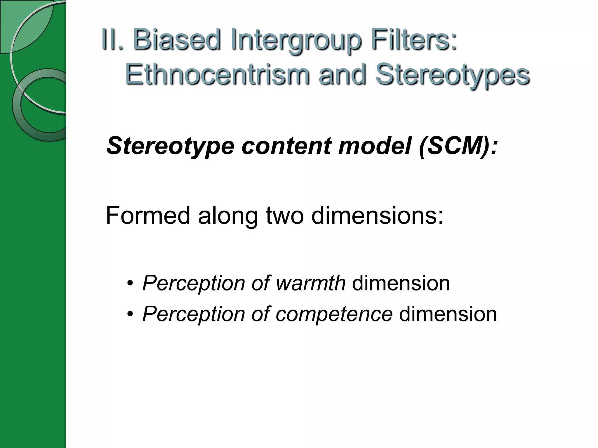 II. Biased Intergroup Filters:
   Ethnocentrism and Stereotypes

Stereotype content model (SCM):

Formed along two dimensions:

 • Perception of warmth dimension
 • Perception of competence dimension
 