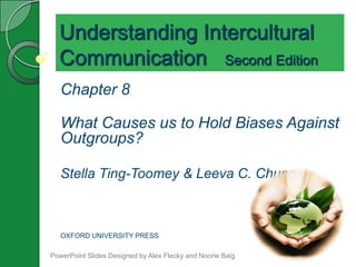 Understanding Intercultural
  Communication Second Edition
   Chapter 8

   What Causes us to Hold Biases Against
   Outgroups?

   Stella Ting-Toomey & Leeva C. Chung



   OXFORD UNIVERSITY PRESS

PowerPoint Slides Designed by Alex Flecky and Noorie Baig
 