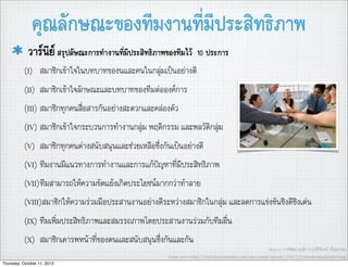 คุณลักษณะของทีมงานที่มีประสิทธิภาพ
            วารนีย สรุปลัษณะการทำงานที่มีประสิทธิภาพของทีมไว         10 ประการ
           (I) สมาชิกเขาใจในบทบาทของนและคนในกลุมเปนอยางดี
           (II) สมาชิกเขาใจลักษณะและบทบาทของทีมตอองคการ
           (III) สมาชิกทุกคนสื่อสารกันอยางสะดวกและคลองตัว
           (IV) สมาชิกเขาใจกระบวนการทำงานกลุม พฤติกรรม และพลวัติกลุม
           (V) สมาชิกทุกคนตางสนับสนุนและชวยเหลือซึ่งกันเปนอยางดี
           (VI) ทีมงานมีแนวทางการทำงานและการแกปญหาที่มีประสิทธิภาพ
           (VII)ทีมสามารถใหความขัดแยงเกิดประโยชนมากกวาทำลาย
           (VIII)สมาชิกใหความรวมมือประสานงานอยางดีระหวางสมาชิกในกลุม และลดการแขงขันชิงดีชิงเดน
           (IX) ทีมเพิ่มประสิทธิภาพและสมรรถภาพโดยประสานงานรวมกับทีมอื่น
           (X) สมาชิกเคารพหนาที่ของตนและสนับสนุนซึ่งกันและกัน
                                                                                                               Source: การพัฒนาองคการ,อ.ศิริจันทร เชื้อสุวรรณ
                                                        Image source:http://www.leadersinstitute.com/wp-content/uploads/2009/12/cowrokerslaughingweb.jpg
Thursday, October 11, 2012
 