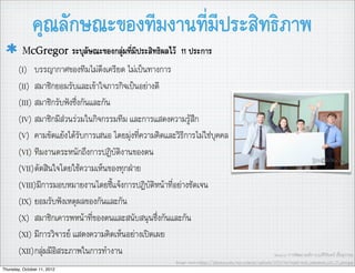 คุณลักษณะของทีมงานที่มีประสิทธิภาพ
         McGregor ระบุลัษณะของกลุมที่มีประสิทธิผลไว      11 ประการ
       (I) บรรญากาศของทีมไมตึงเครียด ไมเปนทางการ
       (II) สมาชิกยอมรับและเขาใจภารกิจเปนอยางดี
       (III) สมาชิกรับฟงซึ่งกันและกัน
       (IV) สมาชิกมีสวนรวมในกิจกรรมทีม และการแสดงความรูสึก
       (V) คามขัดแยงไดรับการเสนอ โดยมุงที่ความคิิดและวิธีการไมใชบุคคล
       (VI) ทีมงานตระหนักถึงการปฏิบัติงานของตน
       (VII)ตัดสินใจโดยใชความเห็นของทุกฝาย
       (VIII)มีการมอบหมายงานโดยชี้แจงการปฏิบัติหนาที่อยางชัดเจน
       (IX) ยอมรับฟงเหตุผลของกันและกัน
       (X) สมาชิกเคารพหนาที่ของตนและสนับสนุนซึ่งกันและกัน
       (XI) มีการวิจารย แสดงความคิดเห็นอยางเปดเผย
       (XII)กลุมมีอิสระภาพในการทำงาน                                                                       Source: การพัฒนาองคการ,อ.ศิริจันทร เชื้อสุวรรณ
                                                         Image source:http://1photos.com/wp-content/uploads/2010/04/wpid-web_salutation_s23_31_part.jpg
Thursday, October 11, 2012
 