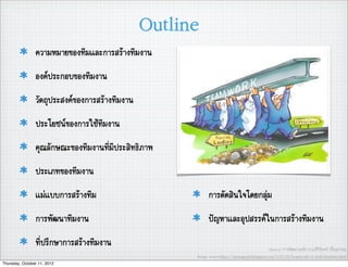 Outline
                ความหมายของทีมและการสรางทีมงาน
                องคประกอบของทีมงาน
                วัตถุประสงคของการสรางทีมงาน
                ประโยชนของการใชทีมงาน
                คุณลักษณะของทีมงานที่มีประสิทธิภาพ
                ประเภทของทีมงาน
                แมแบบการสรางทีม                           การตัดสินใจโดยกลุม
                การพัฒนาทีมงาน                              ปญหาและอุปสรรคในการสรางทีมงาน
                ที่ปรึกษาการสรางทีมงาน                                                        Source: การพัฒนาองคการ,อ.ศิริจันทร เชื้อสุวรรณ
                                                      Image source:http://jaimngupil.blogspot.com/2010/05/teamwork-vs-individualistic.html
Thursday, October 11, 2012
 