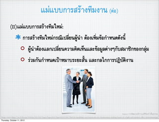 แมแบบการสรางทีมงาน (ตอ)
          (II)แมแบบการสรางทีมใหม:
                การสรางทีมใหมกรณีเปลี่ยนผูนำ ตองเพิ่มขอกำหนดดังนี้
                   ผูนำตองแลกเปลี่ยนความคิดเห็นและขอมูลตางๆกับสมาชิกของกลุม
                   รวมกันกำหนดเปาหมาบระยะสั้น และกลไกการปฏิบัติงาน




                                                                                                                                           Source: การพัฒนาองคการ,อ.ศิริจันทร เชื้อสุวรรณ
Image source:http://us.123rf.com/400wm/400/400/logos/logos0802/logos080200184/2564106-handshake-and-teamwork-two-businessmen-shaking-hands-in-a-light-and-modern-ofﬁce-environment.jpg
Thursday, October 11, 2012
 