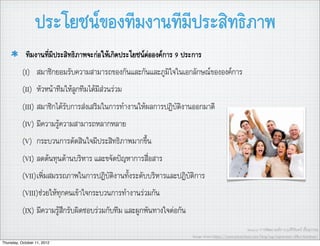 ประโยชนของทีมงานทีมีประสิทธิภาพ
            ทีมงานที่มีประสิทธิภาพจะกอใหเกิดประโยชนตอองคการ 9 ประการ
           (I) สมาชิกยอมรับความสามารถของกันและกันและภูมิใจในเอกลักษณขององคการ
           (II) หัวหนาทีมใหลูกทีมไดมีสวนรวม
           (III) สมาชิกไดรับการสงเสริมในการทำงานใหผลการปฏิบัติงานออกมาดี
           (IV) มีความรูความสามารถหลากหลาย
           (V) กระบวนการตัดสินใจมีประสิทธิภาพมากขึ้น
           (VI) ลดตนทุนดานบริหาร และขจัดปญหาการสื่อสาร
           (VII)เพิ่มสมรรถภาพในการปฏิบัติงานทั้งระดับบริหารและปฏิบัติการ
           (VIII)ชวยใหทุกคนเขาใจกระบวนการทำงานรวมกัน
           (IX) มีความรูสึกรับผิดชอบรวมกับทีม และผูกพันทางใจตอกัน
                                                                                                       Source: การพัฒนาองคการ,อ.ศิริจันทร เชื้อสุวรรณ
                                                                       Image source:http://yourcustomchair.com/blog/tag/ergonomic-ofﬁce-furniture/
Thursday, October 11, 2012
 