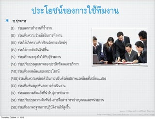 ประโยชนของการใชทีมงาน
            12 ประการ
           (I) ชวยลดการทำงานที่ซ้ำซาก
           (II) ชวยเพิ่มความรวมมือในการทำงาน
           (III) ชวยใหเกิดความคิกเชิงนวัตกรรมใหมๆ
           (IV) ชวยใหการตัดสินใจดีขึ้น
           (V) ชวยสรางแรงจูงใจใหกับผูรวมงาน
           (VI) ชวยปรับปรุงคุณภาพของประสิทธิผลและบริการ
           (VII)ชวยเพิ่มผลผลิตและผลประโยชน
           (VIII)ชวยเพิ่มความคลองตัวในการปรับตัวตอสภาพแวดลอมที่เปลี่ยนแปลง
           (IX) ชวยเพิ่มพันธผูกพันตอการดำเนินงาน
           (X) ชวยลดความขัดแยงที่นำไปสูการทำลาย
           (XI) ชวยปรับปรุงความสัมพันธ+การสื่อสาร ระหวางบุคคลและหนวยงาน
           (XII)ชวยเพิ่มมาตรฐานการปฏิบัติงานใหสูงขึ้น
                                                                                                    Source: การพัฒนาองคการ,อ.ศิริจันทร เชื้อสุวรรณ
                                                                       Image source:http://farm3.static.ﬂickr.com/2081/2237336017_c4f51c7764.jpg
Thursday, October 11, 2012
 