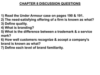 CHAPTER 8 DISCUSSION QUESTIONS


1) Read the Under Armour case on pages 190 & 191.
2) The need-satisfying offering of a firm is known as what?
3) Define quality.
4) What is branding?
5) What is the difference between a trademark & a service
mark?
6) How well customers recognize & accept a company's
brand is known as what?
7) Define each level of brand familiarity.
 