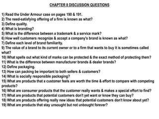 CHAPTER 8 DISCUSSION QUESTIONS

1) Read the Under Armour case on pages 190 & 191.
2) The need-satisfying offering of a firm is known as what?
3) Define quality.
4) What is branding?
5) What is the difference between a trademark & a service mark?
6) How well customers recognize & accept a company's brand is known as what?
7) Define each level of brand familiarity.
9) The value of a brand to its current owner or to a firm that wants to buy it is sometimes called
what?
10) What spells out what kind of marks can be protected & the exact method of protecting them?
11) What is the difference between manufacturer brands & dealer brands?
12) Define packaging.
13) How can packing be important to both sellers & customers?
14) What is socially responsible packaging?
15) What are products that a customer feels are worth the time & effort to compare with competing
products?
16) What are consumer products that the customer really wants & makes a special effort to find?
17) What are products that potential customers don't yet want or know they can buy?
18) What are products offering really new ideas that potential customers don't know about yet?
19) What are products that stay unsought but not unbought forever?
 
