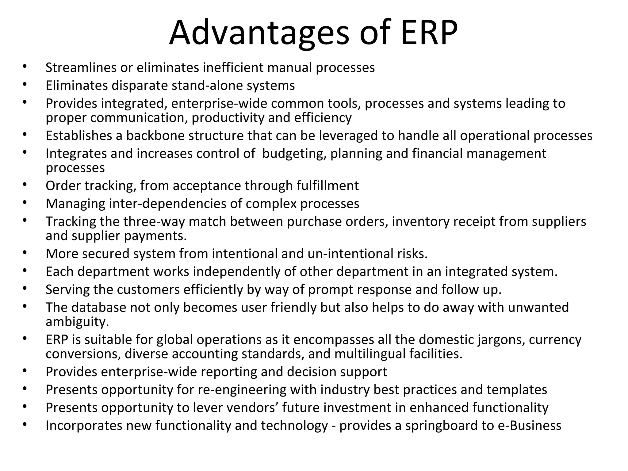 Advantages of ERP
•   Streamlines or eliminates inefficient manual processes
•   Eliminates disparate stand-alone systems
•   Provides integrated, enterprise-wide common tools, processes and systems leading to
    proper communication, productivity and efficiency
•   Establishes a backbone structure that can be leveraged to handle all operational processes
•   Integrates and increases control of budgeting, planning and financial management
    processes
•   Order tracking, from acceptance through fulfillment
•   Managing inter-dependencies of complex processes
•   Tracking the three-way match between purchase orders, inventory receipt from suppliers
    and supplier payments.
•   More secured system from intentional and un-intentional risks.
•   Each department works independently of other department in an integrated system.
•   Serving the customers efficiently by way of prompt response and follow up.
•   The database not only becomes user friendly but also helps to do away with unwanted
    ambiguity.
•   ERP is suitable for global operations as it encompasses all the domestic jargons, currency
    conversions, diverse accounting standards, and multilingual facilities.
•   Provides enterprise-wide reporting and decision support
•   Presents opportunity for re-engineering with industry best practices and templates
•   Presents opportunity to lever vendors’ future investment in enhanced functionality
•   Incorporates new functionality and technology - provides a springboard to e-Business
 