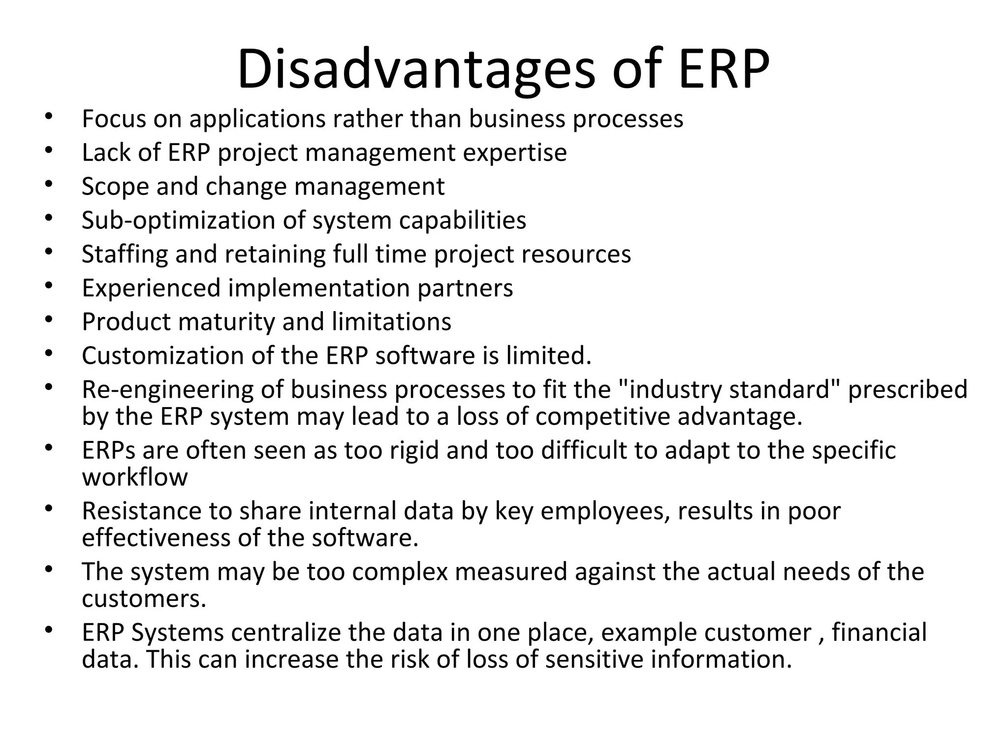 Disadvantages of ERP
•   Focus on applications rather than business processes
•   Lack of ERP project management expertise
•   Scope and change management
•   Sub-optimization of system capabilities
•   Staffing and retaining full time project resources
•   Experienced implementation partners
•   Product maturity and limitations
•   Customization of the ERP software is limited.
•   Re-engineering of business processes to fit the "industry standard" prescribed
    by the ERP system may lead to a loss of competitive advantage.
•   ERPs are often seen as too rigid and too difficult to adapt to the specific
    workflow
•   Resistance to share internal data by key employees, results in poor
    effectiveness of the software.
•   The system may be too complex measured against the actual needs of the
    customers.
•   ERP Systems centralize the data in one place, example customer , financial
    data. This can increase the risk of loss of sensitive information.
 