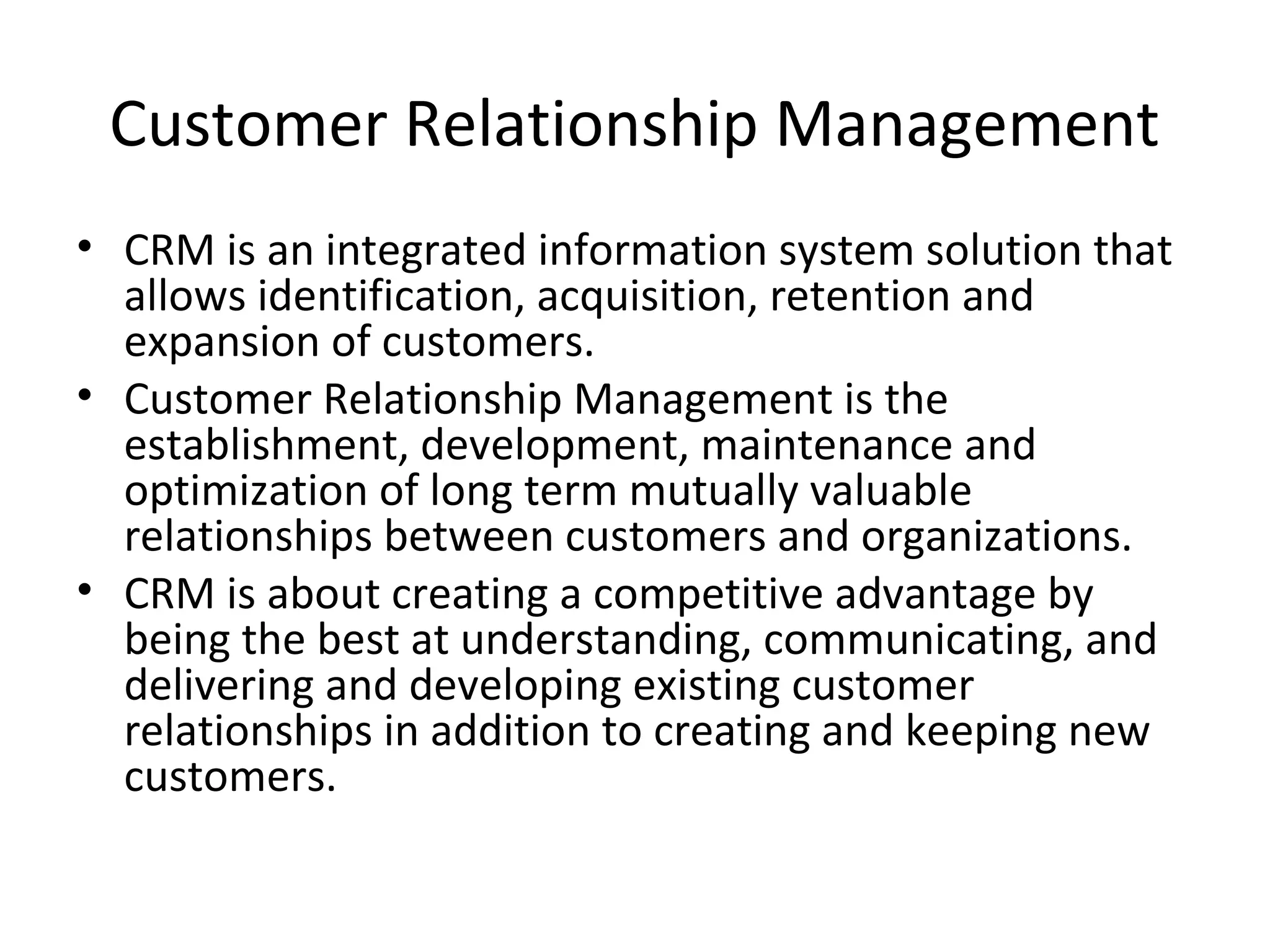 Customer Relationship Management
• CRM is an integrated information system solution that
  allows identification, acquisition, retention and
  expansion of customers.
• Customer Relationship Management is the
  establishment, development, maintenance and
  optimization of long term mutually valuable
  relationships between customers and organizations.
• CRM is about creating a competitive advantage by
  being the best at understanding, communicating, and
  delivering and developing existing customer
  relationships in addition to creating and keeping new
  customers.
 