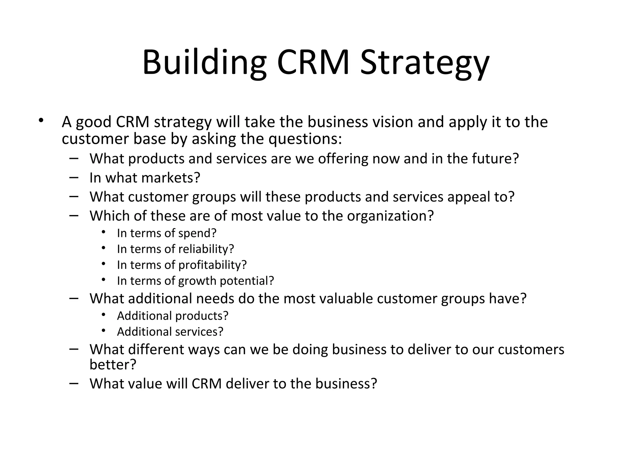 Building CRM Strategy
•   A good CRM strategy will take the business vision and apply it to the
    customer base by asking the questions:
     –   What products and services are we offering now and in the future?
     –   In what markets?
     –   What customer groups will these products and services appeal to?
     –   Which of these are of most value to the organization?
          •   In terms of spend?
          •   In terms of reliability?
          •   In terms of profitability?
          •   In terms of growth potential?
     – What additional needs do the most valuable customer groups have?
          • Additional products?
          • Additional services?
     – What different ways can we be doing business to deliver to our customers
       better?
     – What value will CRM deliver to the business?
 