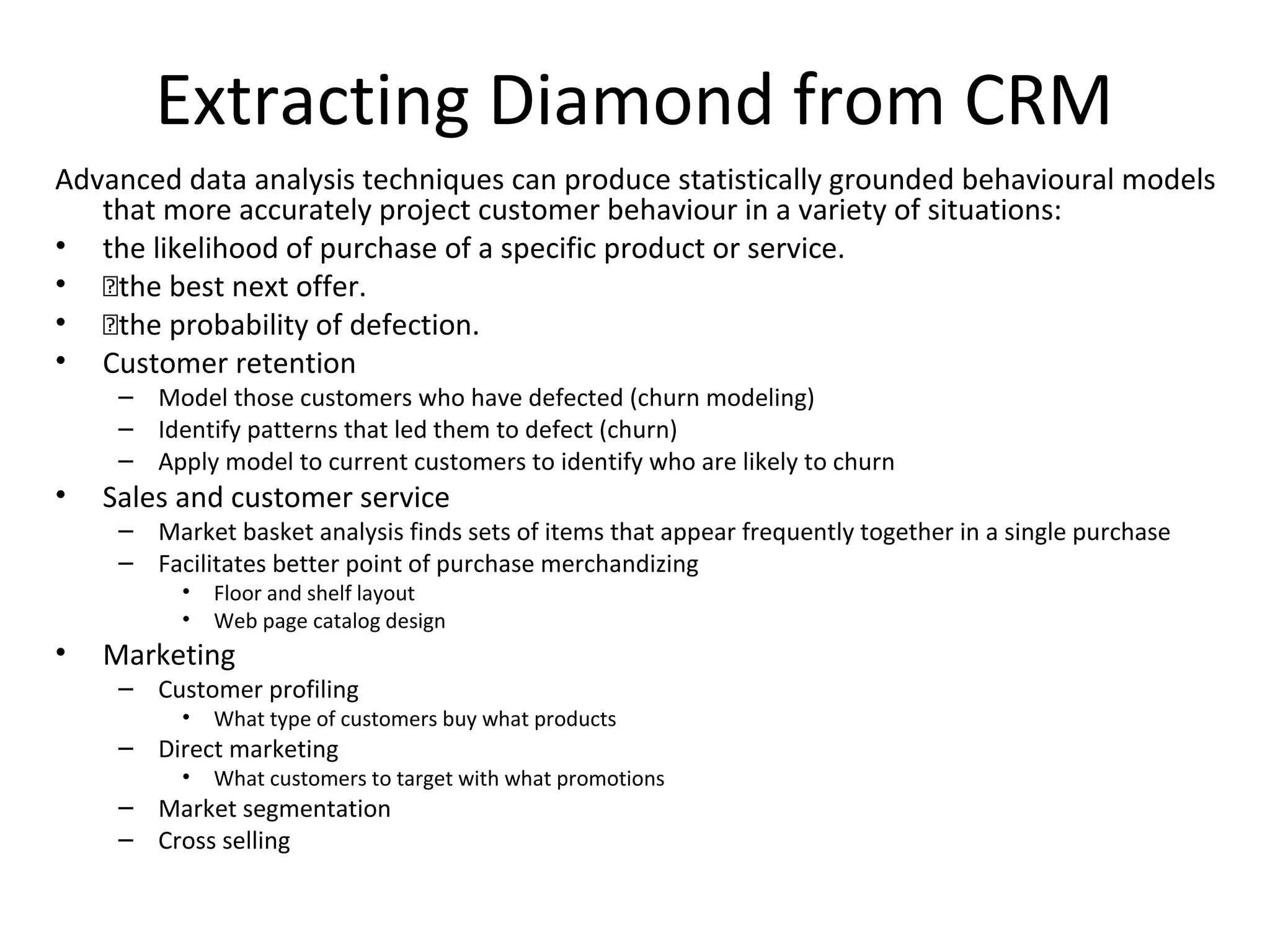 Extracting Diamond from CRM
Advanced data analysis techniques can produce statistically grounded behavioural models
   that more accurately project customer behaviour in a variety of situations:
• the likelihood of purchase of a specific product or service.
• the best next offer.
• the probability of defection.
• Customer retention
     – Model those customers who have defected (churn modeling)
     – Identify patterns that led them to defect (churn)
     – Apply model to current customers to identify who are likely to churn
•   Sales and customer service
     – Market basket analysis finds sets of items that appear frequently together in a single purchase
     – Facilitates better point of purchase merchandizing
          •   Floor and shelf layout
          •   Web page catalog design
•   Marketing
     – Customer profiling
          •   What type of customers buy what products
     – Direct marketing
          •   What customers to target with what promotions
     – Market segmentation
     – Cross selling
 