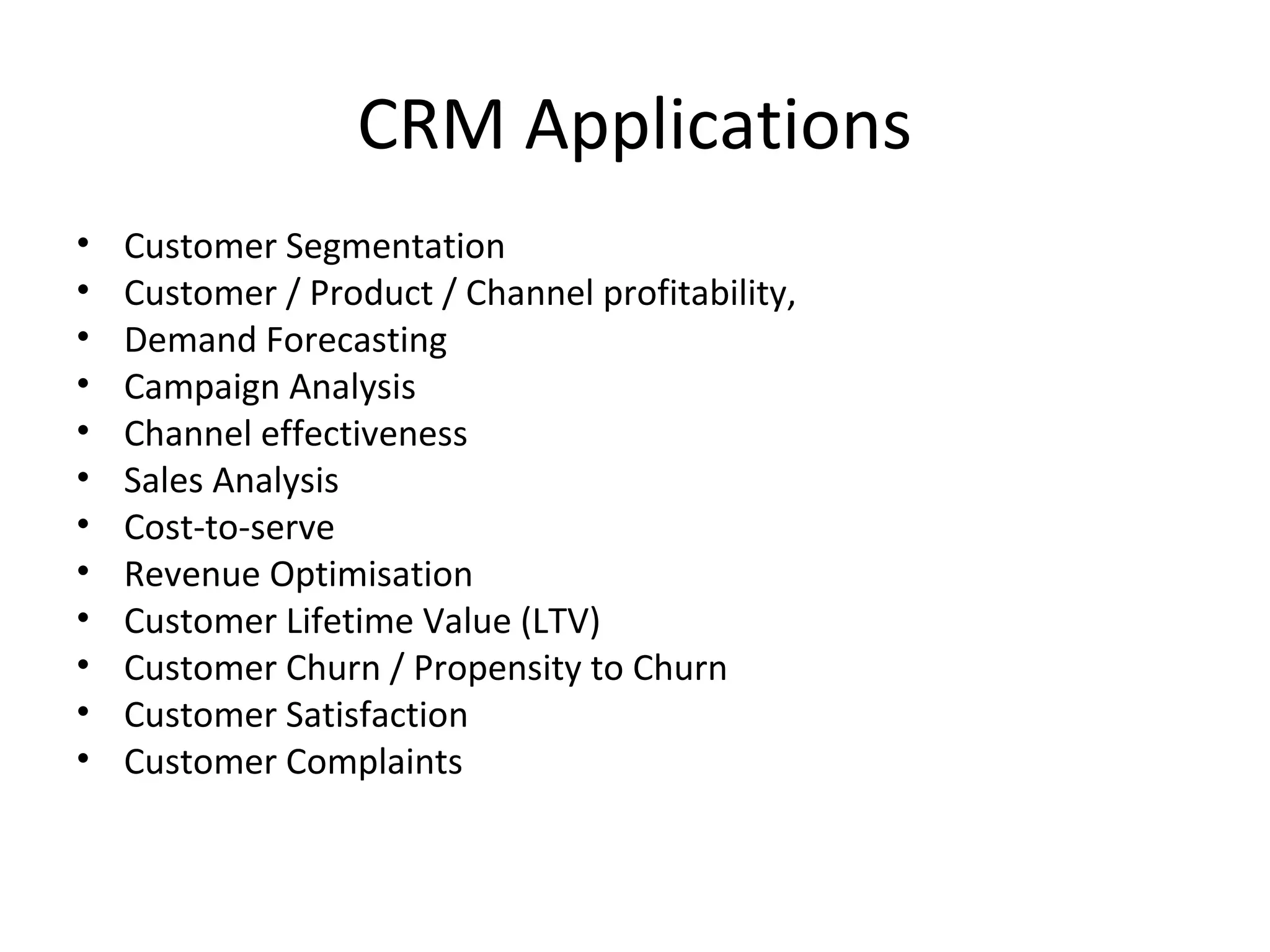CRM Applications
•   Customer Segmentation
•   Customer / Product / Channel profitability,
•   Demand Forecasting
•   Campaign Analysis
•   Channel effectiveness
•   Sales Analysis
•   Cost-to-serve
•   Revenue Optimisation
•   Customer Lifetime Value (LTV)
•   Customer Churn / Propensity to Churn
•   Customer Satisfaction
•   Customer Complaints
 