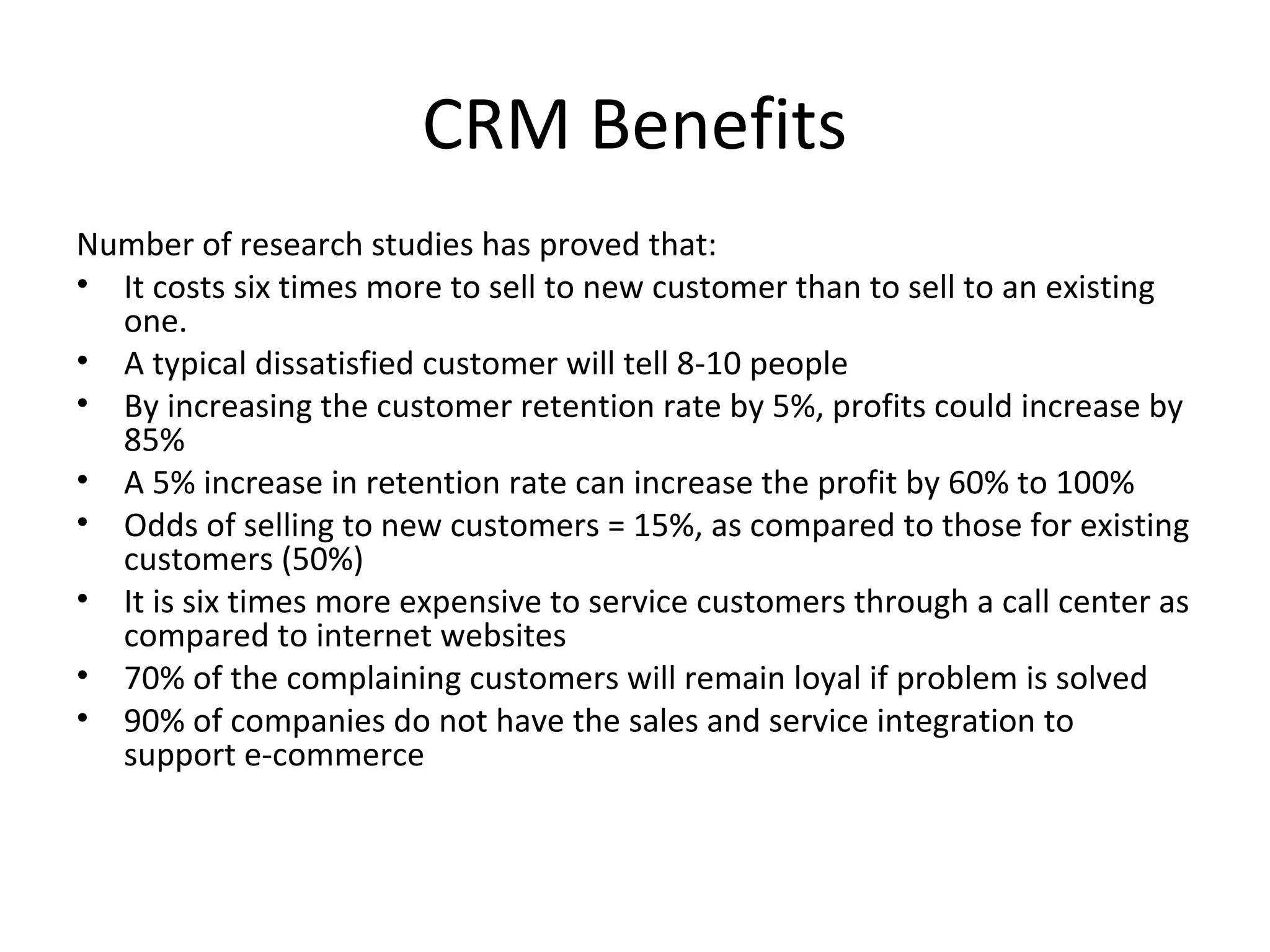 CRM Benefits
Number of research studies has proved that:
• It costs six times more to sell to new customer than to sell to an existing
  one.
• A typical dissatisfied customer will tell 8-10 people
• By increasing the customer retention rate by 5%, profits could increase by
  85%
• A 5% increase in retention rate can increase the profit by 60% to 100%
• Odds of selling to new customers = 15%, as compared to those for existing
  customers (50%)
• It is six times more expensive to service customers through a call center as
  compared to internet websites
• 70% of the complaining customers will remain loyal if problem is solved
• 90% of companies do not have the sales and service integration to
  support e-commerce
 