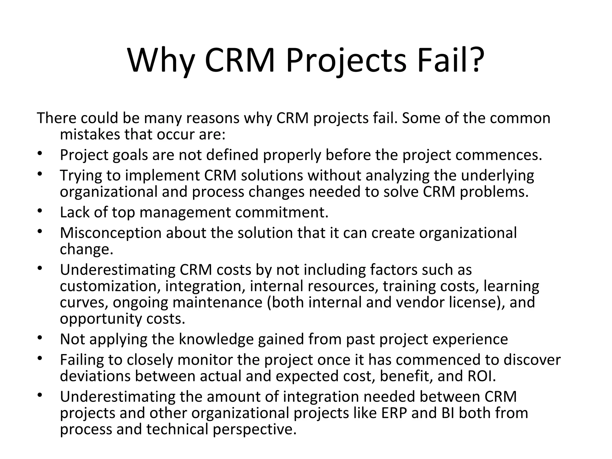 Why CRM Projects Fail?
There could be many reasons why CRM projects fail. Some of the common
   mistakes that occur are:
• Project goals are not defined properly before the project commences.
• Trying to implement CRM solutions without analyzing the underlying
   organizational and process changes needed to solve CRM problems.
• Lack of top management commitment.
• Misconception about the solution that it can create organizational
   change.
• Underestimating CRM costs by not including factors such as
   customization, integration, internal resources, training costs, learning
   curves, ongoing maintenance (both internal and vendor license), and
   opportunity costs.
• Not applying the knowledge gained from past project experience
• Failing to closely monitor the project once it has commenced to discover
   deviations between actual and expected cost, benefit, and ROI.
• Underestimating the amount of integration needed between CRM
   projects and other organizational projects like ERP and BI both from
   process and technical perspective.
 
