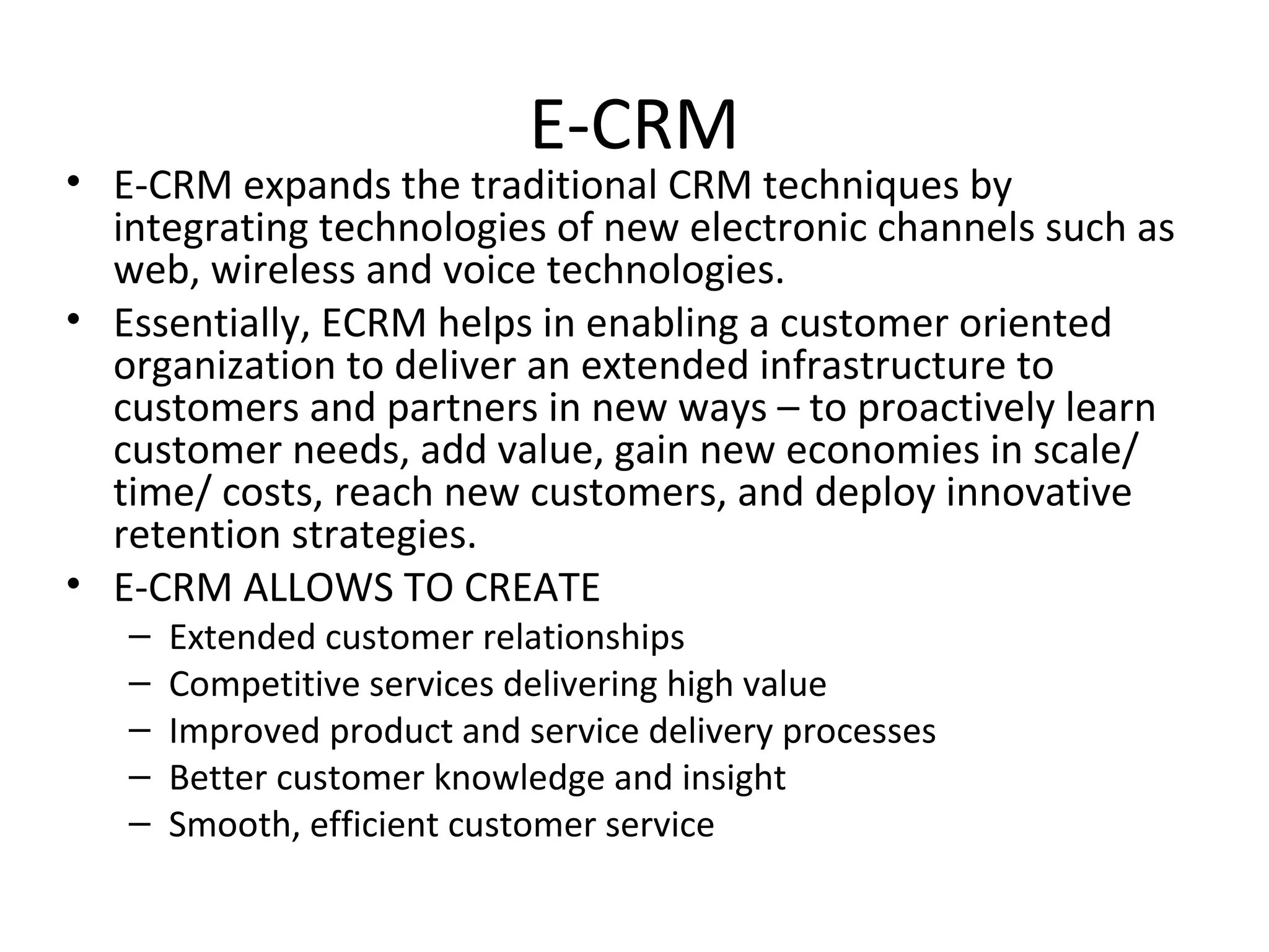E-CRM
• E-CRM expands the traditional CRM techniques by
  integrating technologies of new electronic channels such as
  web, wireless and voice technologies.
• Essentially, ECRM helps in enabling a customer oriented
  organization to deliver an extended infrastructure to
  customers and partners in new ways – to proactively learn
  customer needs, add value, gain new economies in scale/
  time/ costs, reach new customers, and deploy innovative
  retention strategies.
• E-CRM ALLOWS TO CREATE
   –   Extended customer relationships
   –   Competitive services delivering high value
   –   Improved product and service delivery processes
   –   Better customer knowledge and insight
   –   Smooth, efficient customer service
 