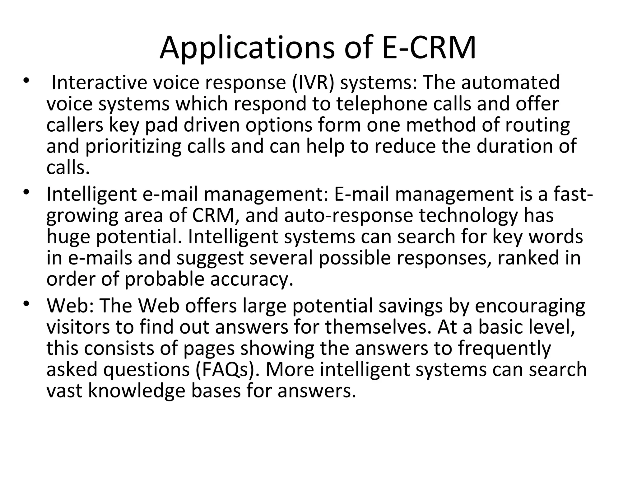 Applications of E-CRM
• Interactive voice response (IVR) systems: The automated
  voice systems which respond to telephone calls and offer
  callers key pad driven options form one method of routing
  and prioritizing calls and can help to reduce the duration of
  calls.
• Intelligent e-mail management: E-mail management is a fast-
  growing area of CRM, and auto-response technology has
  huge potential. Intelligent systems can search for key words
  in e-mails and suggest several possible responses, ranked in
  order of probable accuracy.
• Web: The Web offers large potential savings by encouraging
  visitors to find out answers for themselves. At a basic level,
  this consists of pages showing the answers to frequently
  asked questions (FAQs). More intelligent systems can search
  vast knowledge bases for answers.
 