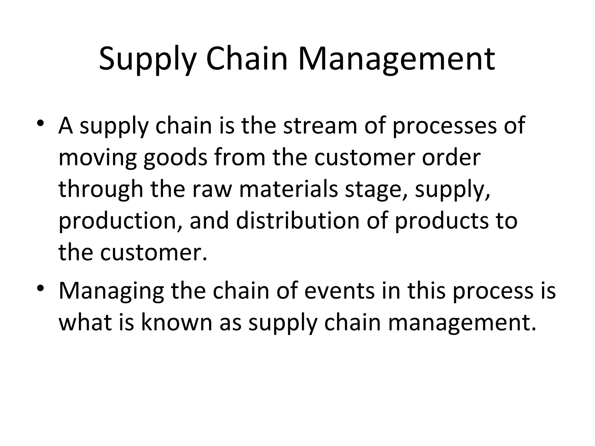 Supply Chain Management
• A supply chain is the stream of processes of
  moving goods from the customer order
  through the raw materials stage, supply,
  production, and distribution of products to
  the customer.
• Managing the chain of events in this process is
  what is known as supply chain management.
 