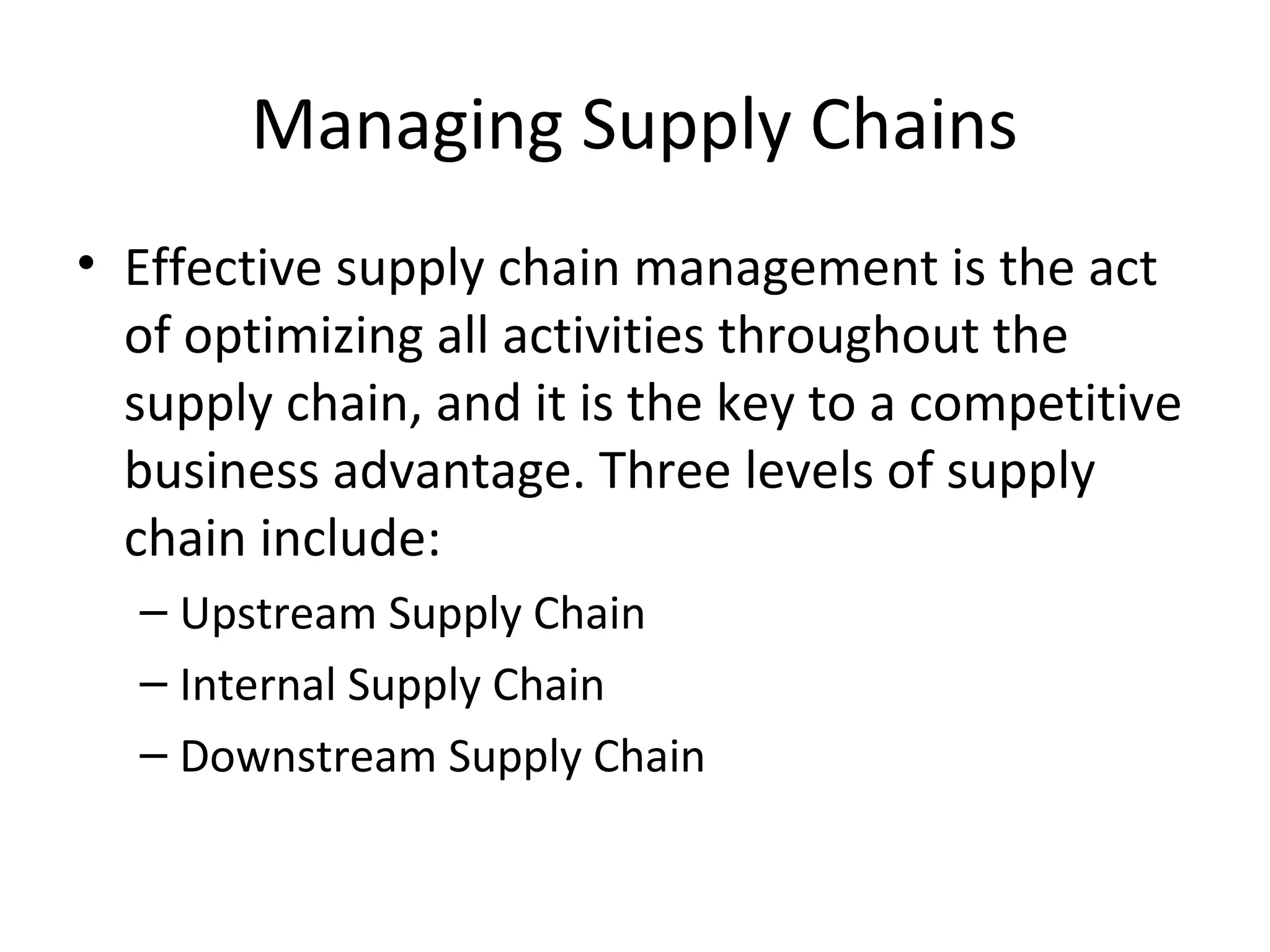 Managing Supply Chains
• Effective supply chain management is the act
  of optimizing all activities throughout the
  supply chain, and it is the key to a competitive
  business advantage. Three levels of supply
  chain include:
  – Upstream Supply Chain
  – Internal Supply Chain
  – Downstream Supply Chain
 